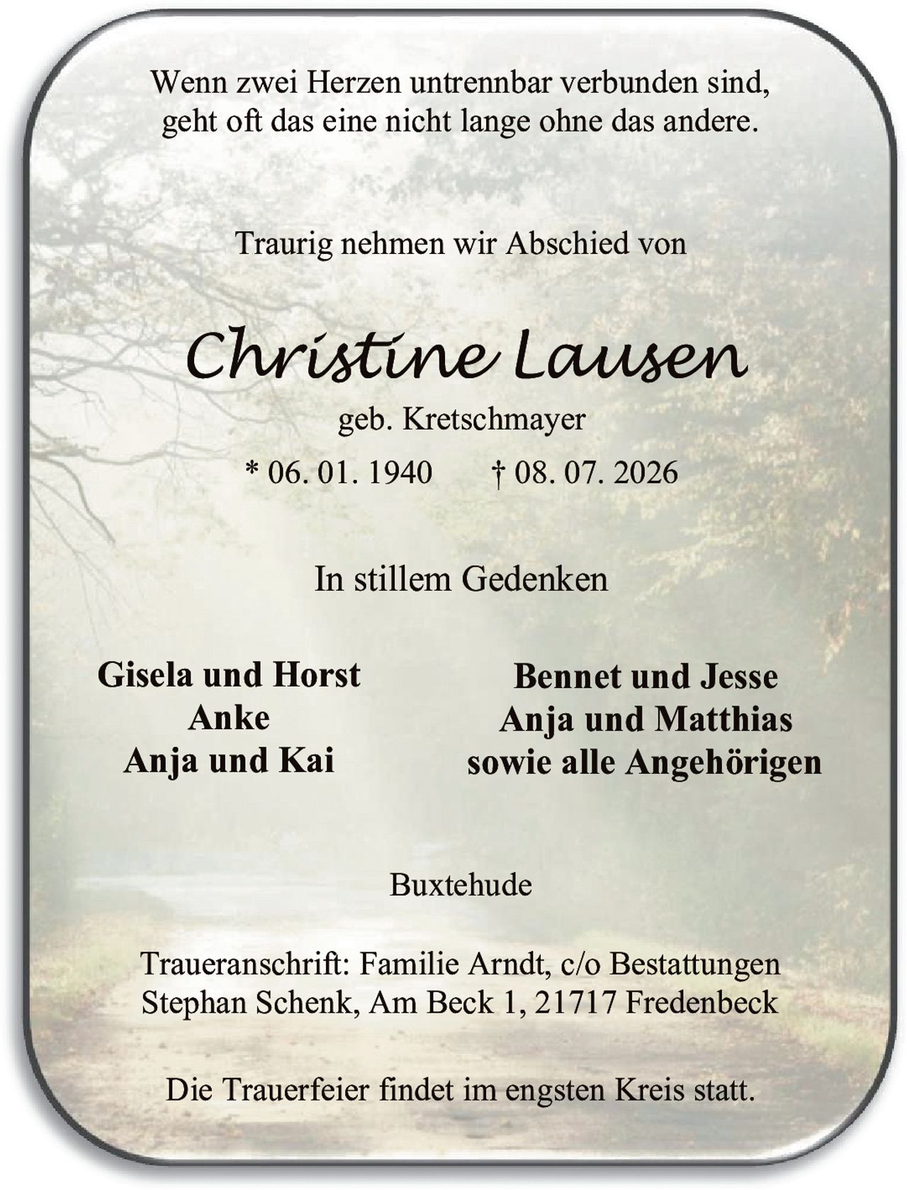 <p>In stillem Gedenken</p>

<p>Buxtehude</p>

<p>Wenn zwei Herzen untrennbar verbunden sind, geht oft das eine nicht lange ohne das andere.</p>

<p><i>Christine Lausen</i><br>geb. Kretschmayer<br>* 06. 01. 1940 † 08. 07. 2026</p>

<p>Traurig nehmen wir Abschied von</p>

<p>Gisela und Horst<br>Anke<br>Anja und Kai<br>Bennet und Jesse<br>Anja und Matthias<br>sowie alle Angehörigen</p>

<p>Traueranschrift: Familie Arndt, c/o Bestattungen Stephan Schenk, Am Beck 1, 21717 Fredenbeck</p>

<p>Die Trauerfeier findet im engsten Kreis statt.</p>