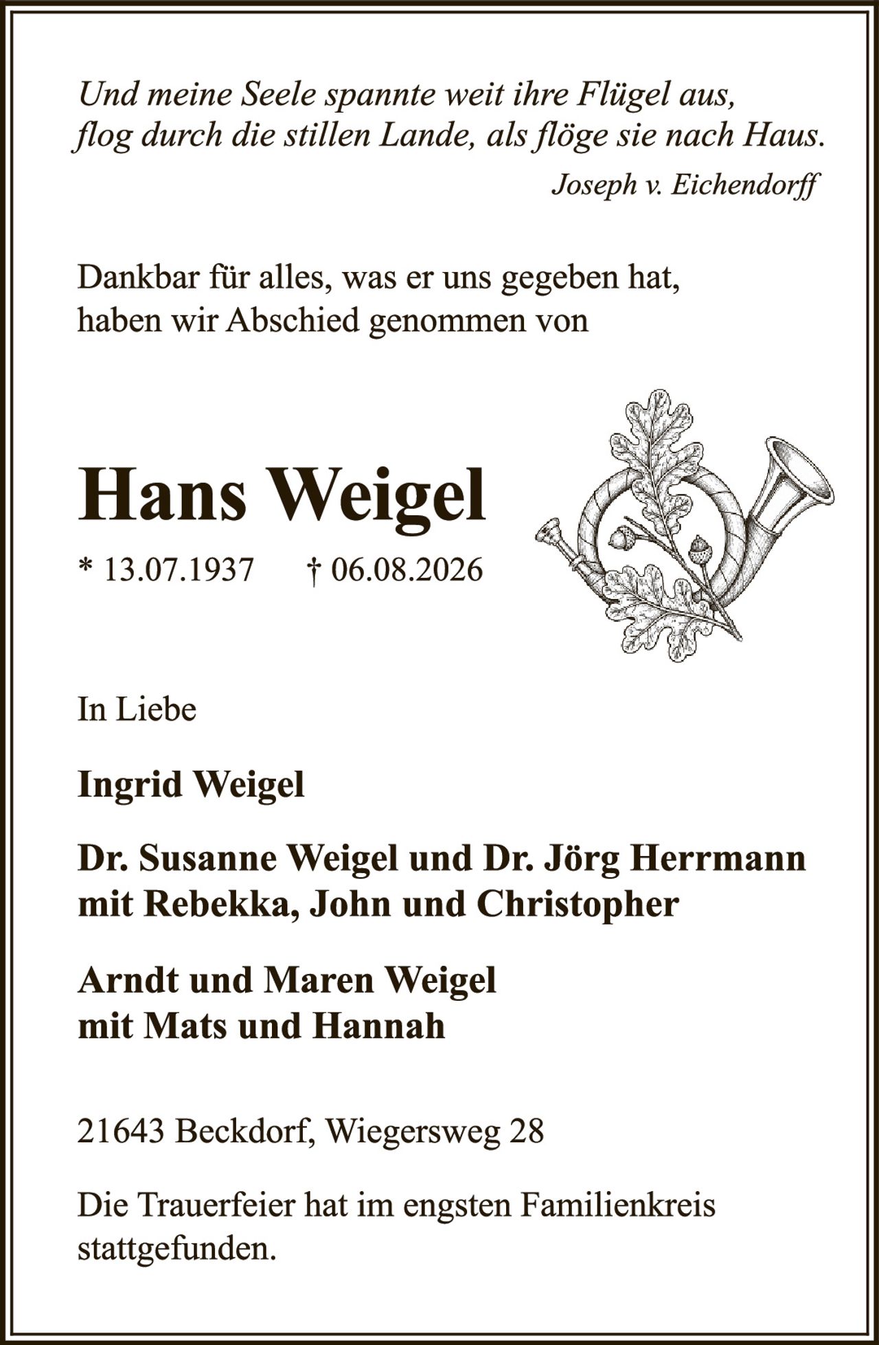 <p><i>Und meine Seele spannte weit ihre Fligel aus, flog durch die stillen Lande, als flöge sie nach Haus.</i></p><p style="text-align: right;"><i>Joseph v. Eichendorff</i></p><p>Dankbar für alles, was er uns gegeben hat, haben wir Abschied genommen von</p><p><strong>Hans Weigel</strong></p><p>* 13.07.1937 † 06.08.2026</p><p>In Liebe</p><p><strong>Ingrid Weigel</strong></p><p><strong>Dr. Susanne Weigel und Dr. Jörg Herrmann mit Rebekka, John und Christopher</strong></p><p><strong>Arndt und Maren Weigel mit Mats und Hannah</strong></p><p>21643 Beckdorf, Wiegersweg 28</p><p>Die Trauerfeier hat im engsten Familienkreis stattgefunden.</p>