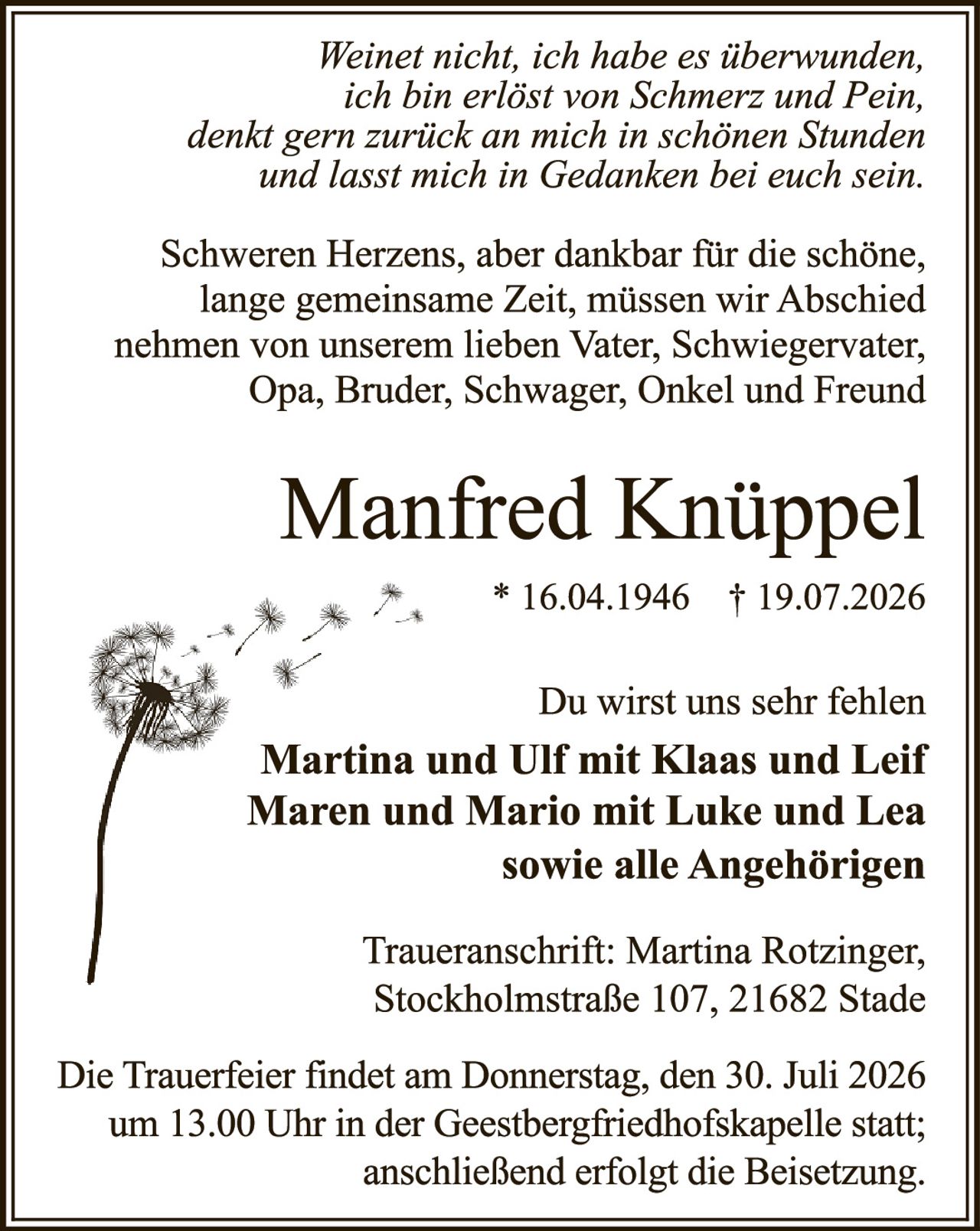 <p><i>Weinet nicht, ich habe es überwunden, ich bin erlöst von Schmerz und Pein, denkt gern zurück an mich in schönen Stunden und lasst mich in Gedanken bei euch sein.</i></p>

<p>Schweren Herzens, aber dankbar für die schöne, lange gemeinsame Zeit, müssen wir Abschied nehmen von unserem lieben Vater, Schwiegervater, Opa, Bruder, Schwager, Onkel und Freund</p>

<p><strong>Manfred Knüppel</strong><br/>* 16.04.1946   † 19.07.2026</p>

<p>Du wirst uns sehr fehlen<br/><strong>Martina und Ulf mit Klaas und Leif<br/>Maren und Mario mit Luke und Lea<br/>sowie alle Angehörigen</strong></p>

<p>Traueranschrift: Martina Rotzinger, Stockholmstraße 107, 21682 Stade</p>

<p>Die Trauerfeier findet am Donnerstag, den 30. Juli 2026 um 13.00 Uhr in der Geestbergfriedhofskapelle statt; anschließend erfolgt die Beisetzung.</p>