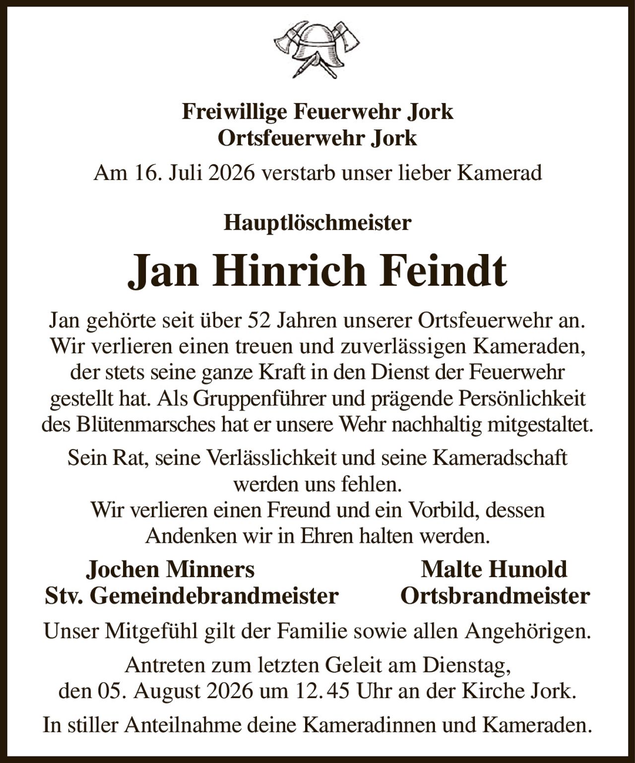 Freiwillige Feuerwehr Jork
Ortsfeuerwehr Jork
Am 16. Juli 2026 verstarb unser lieber Kamerad
Hauptlöschmeister
Jan Hinrich Feindt
Jan gehörte seit über 52 Jahren unserer Ortsfeuerwehr an.
Wir verlieren einen treuen und zuverlässigen Kameraden, der stets seine ganze Kraft in den Dienst der Feuerwehr
gestellt hat. Als Gruppenführer und prägende Persönlichkeit des Blütenmarsches hat er unsere Wehr nachhaltig mitgestaltet.
Sein Rat, seine Verlässlichkeit und seine Kameradschaft
werden uns fehlen.
Wir verlieren einen Freund und ein Vorbild, dessen
Andenken wir in Ehren halten werden.
   Jochen Minners                           Malte Hunold
Stv. Gemeindebrandmeister          Ortsbrandmeister
Unser Mitgefühl gilt der Familie sowie allen Angehörigen.
Antreten zum letzten Geleit am Dienstag,
den 05. August 2026 um 12. 45 Uhr an der Kirche Jork.
In stiller Anteilnahme deine Kameradinnen und Kameraden.