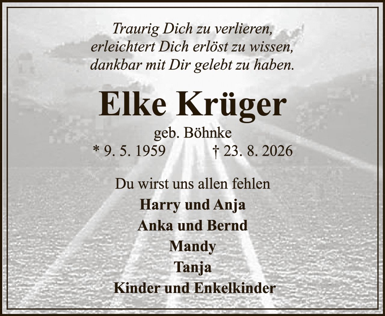 <p><i>Traurig Dich zu verlieren,<br>erleichtert Dich erlöst zu wissen,<br>dankbar mit Dir gelebt zu haben.</i></p><p><strong>Elke Krüger</strong><br>geb. Böhnke<br>* 9. 5. 1959<br>† 23. 8. 2026</p><p>Du wirst uns allen fehlen<br><strong>Harry und Anja<br>Anka und Bernd<br>Mandy<br>Tanja<br>Kinder und Enkelkinder</strong></p>