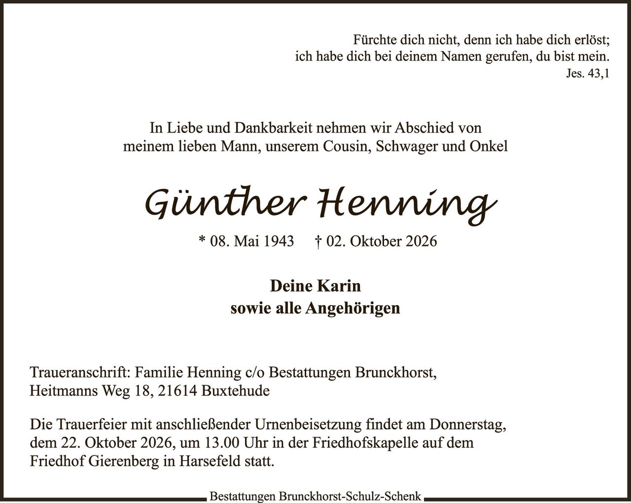 <p>Fürchte dich nicht, denn ich habe dich erlöst; ich habe dich bei deinem Namen gerufen, du bist mein.<br>Jes. 43,1</p><p>In Liebe und Dankbarkeit nehmen wir Abschied von meinem lieben Mann, unserem Cousin, Schwager und Onkel</p><p><strong>Günther Henning</strong><br>* 08. Mai 1943 † 02. Oktober 2026</p><p>Deine Karin<br>sowie alle Angehörigen</p><p>Traueranschrift: Familie Henning c/o Bestattungen Bruckhorst, Heitmanns Weg 18, 21614 Buxtehude</p><p>Die Trauerfeier mit anschließender Urnenbeisetzung findet am Donnerstag, dem 22. Oktober 2026, um 13.00 Uhr in der Friedhofskapelle auf dem Friedhof Gierenberg in Harsefeld statt.</p>