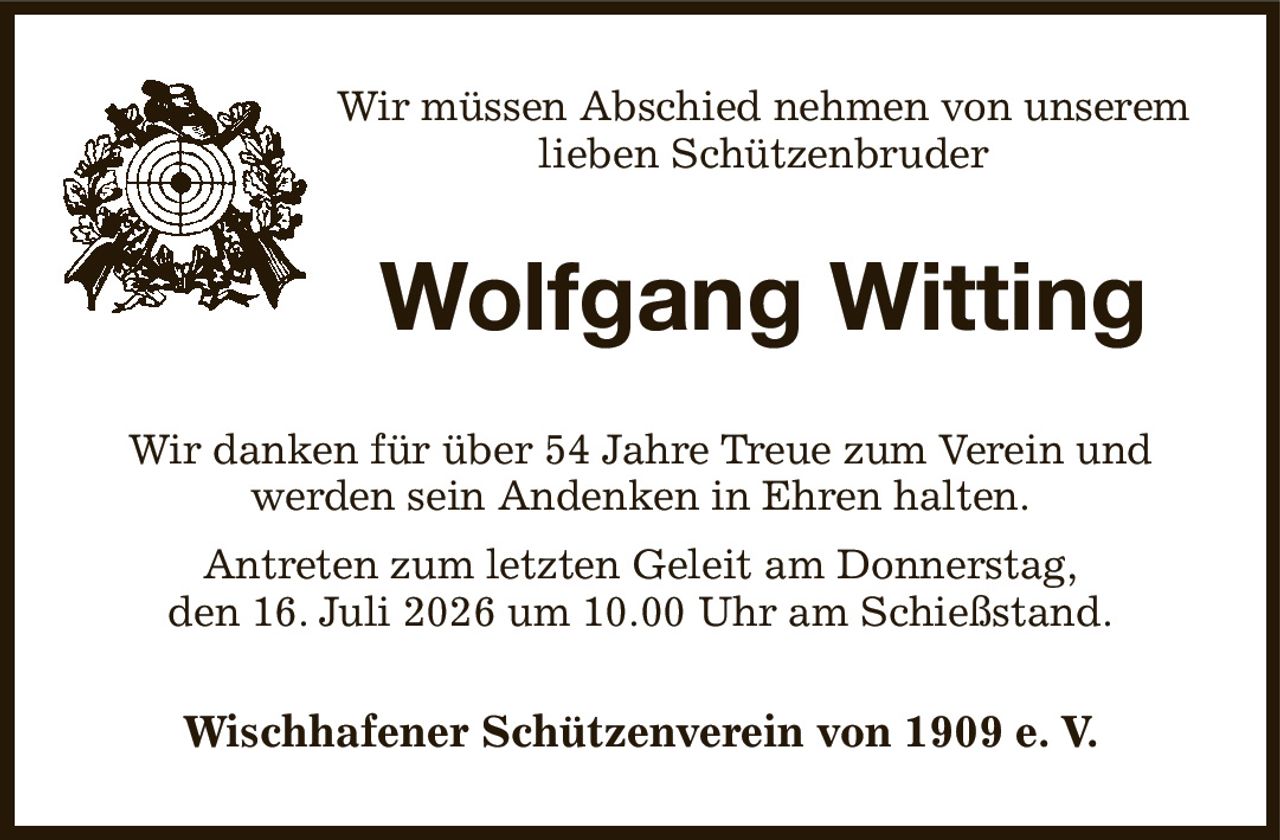 Wir müssen Abschied nehmen von unserem
lieben Schützenbruder
Wolfgang Witting
Wir danken für über 54 Jahre Treue zum Verein und werden sein Andenken in Ehren halten.
Antreten zum letzten Geleit am Donnerstag,
den 16. Juli 2026 um 10.00 Uhr am Schießstand.
Wischhafener Schützenverein von 1909 e. V.