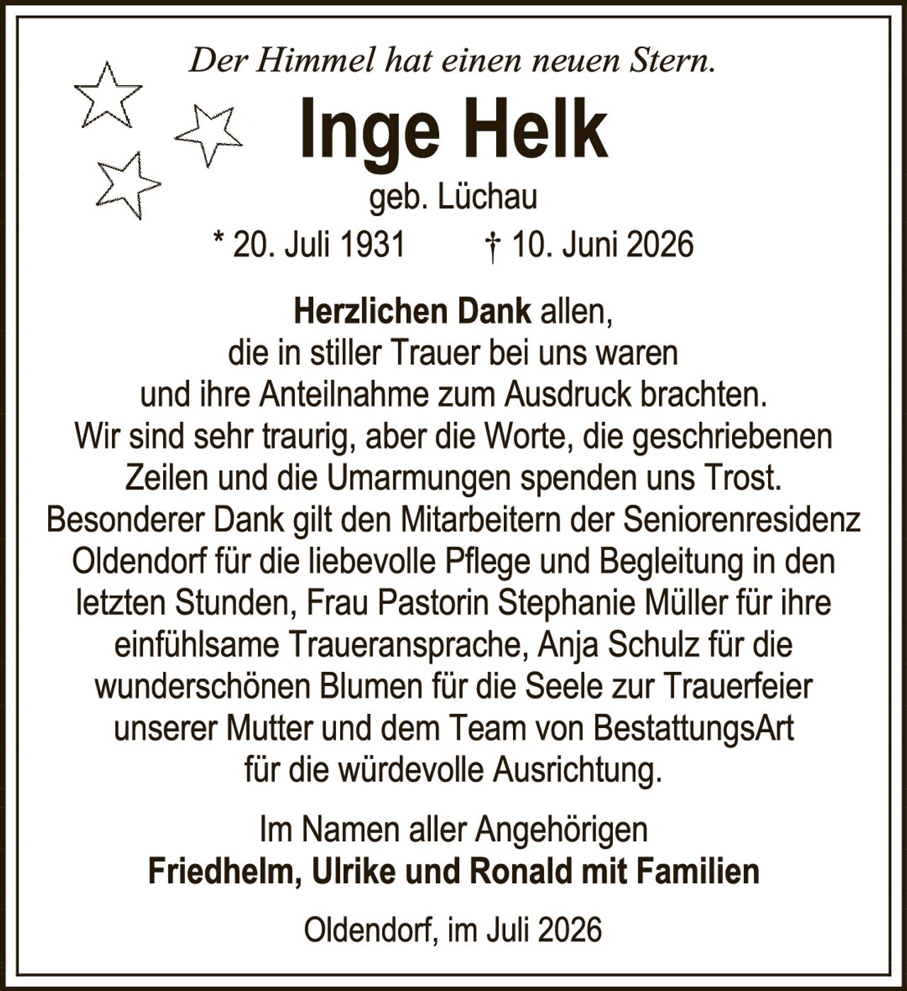<p><i>Der Himmel hat einen neuen Stern.</i></p>
<p><strong>Inge Helk</strong><br>geb. Lüchau</p>
<p>* 20. Juli 1931     † 10. Juni 2026</p>
<p><strong>Herzlichen Dank</strong> allen,<br>die in stiller Trauer bei uns waren<br>und ihre Anteilnahme zum Ausdruck brachten.<br>Wir sind sehr traurig, aber die Worte, die geschriebenen<br>Zeilen und die Umarmungen spenden uns Trost.<br>Besonderer Dank gilt den Mitarbeitern der Seniorenresidenz<br>Oldendorf für die liebevolle Pflege und Begleitung in den<br>letzten Stunden, Frau Pastorin Stephanie Müller für ihre<br>einfühlsame Traueransprache, Anja Schulz für die<br>wunderschönen Blumen für die Seele zur Trauerfeier<br>unserer Mutter und dem Team von BestattungsArt<br>für die würdevolle Ausrichtung.</p>
<p>Im Namen aller Angehörigen<br><strong>Friedhelm, Ulrike und Ronald mit Familien</strong></p>
<p>Oldendorf, im Juli 2026</p>