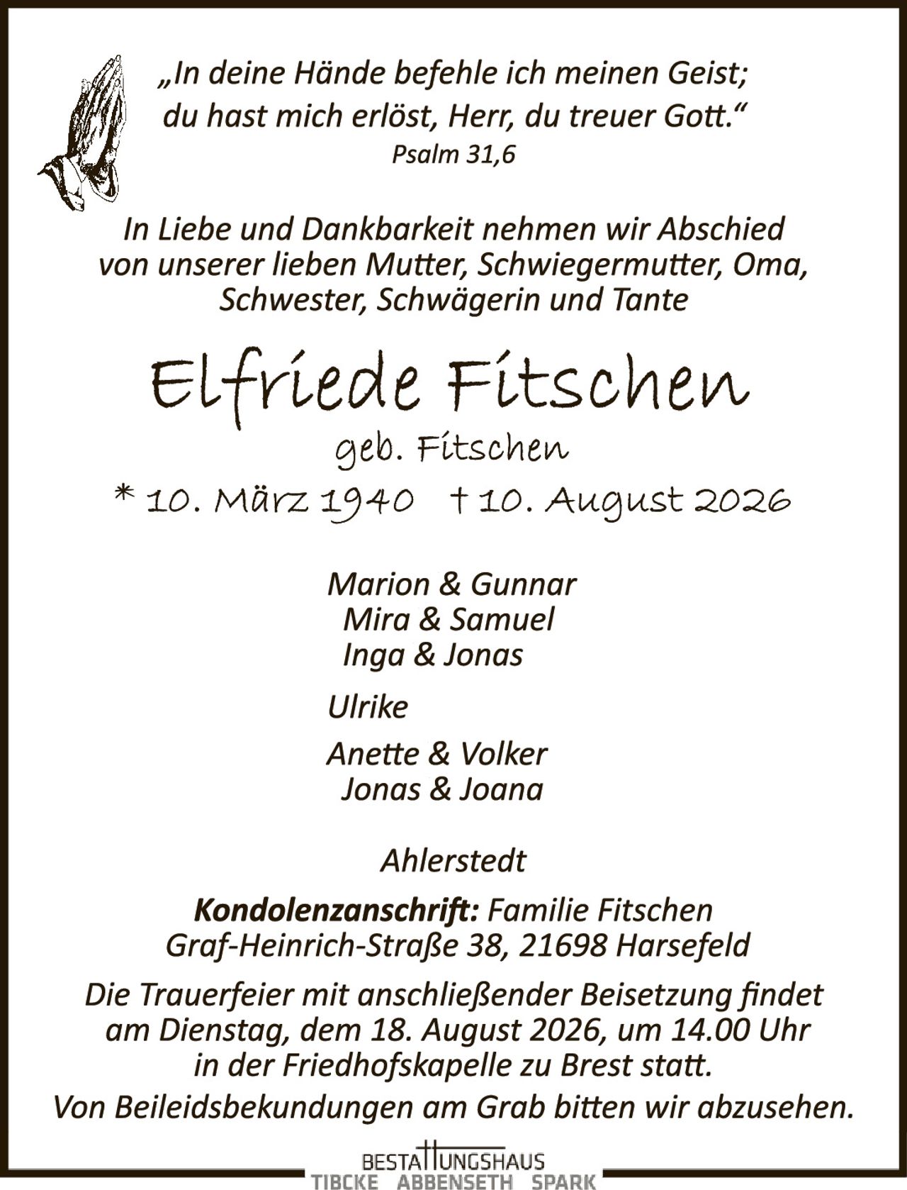 <p><i>"In deine Hände befehle ich meinen Geist; du hast mich erlöst, Herr, du treuer Gott."</i><br/>Psalm 31,6</p><p>In Liebe und Dankbarkeit nehmen wir Abschied von unserer lieben Mutter, Schwiegermutter, Oma, Schwester, Schwägerin und Tante</p><p><strong>Elfriede Fitschen</strong><br/>geb. Fitschen<br/>* 10. März 1940 † 10. August 2026</p><p>Marion & Gunnar<br/>Mira & Samuel<br/>Inga & Jonas<br/>Ulrike<br/>Anette & Volker<br/>Jonas & Joana</p><p>Ahlerstedt</p><p><strong>Kondolenzanschrift:</strong> Familie Fitschen<br/>Graf-Heinrich-Straße 38, 21698 Harsefeld</p><p>Die Trauerfeier mit anschließender Beisetzung findet am Dienstag, dem 18. August 2026, um 14.00 Uhr in der Friedhofskapelle zu Brest statt.<br/>Von Beileidsbeskendungen am Grab bitten wir abzusehen.</p>