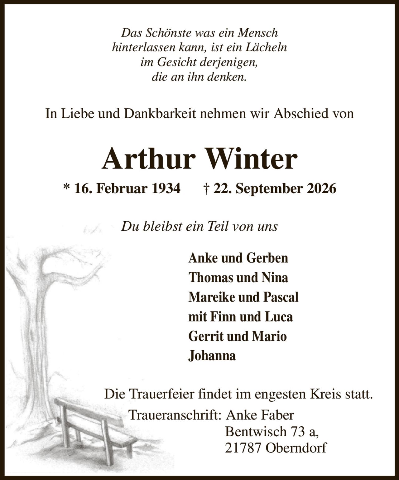 Das Schönste was ein Mensch
hinterlassen kann, ist ein Lächeln
im Gesicht derjenigen,
die an ihn denken.
In Liebe und Dankbarkeit nehmen wir Abschied von
Arthur Winter
* 16. Februar 1934      † 22. September 2026
Du bleibst ein Teil von uns
Anke und Gerben                          
Thomas und Nina
Mareike und Pascal
mit Finn und Luca
Gerrit und Mario
Johanna
Die Trauerfeier findet im engesten Kreis statt.
                            Traueranschrift: Anke Faber
                                                       Bentwisch 73 a,
                                                       21787 Oberndorf