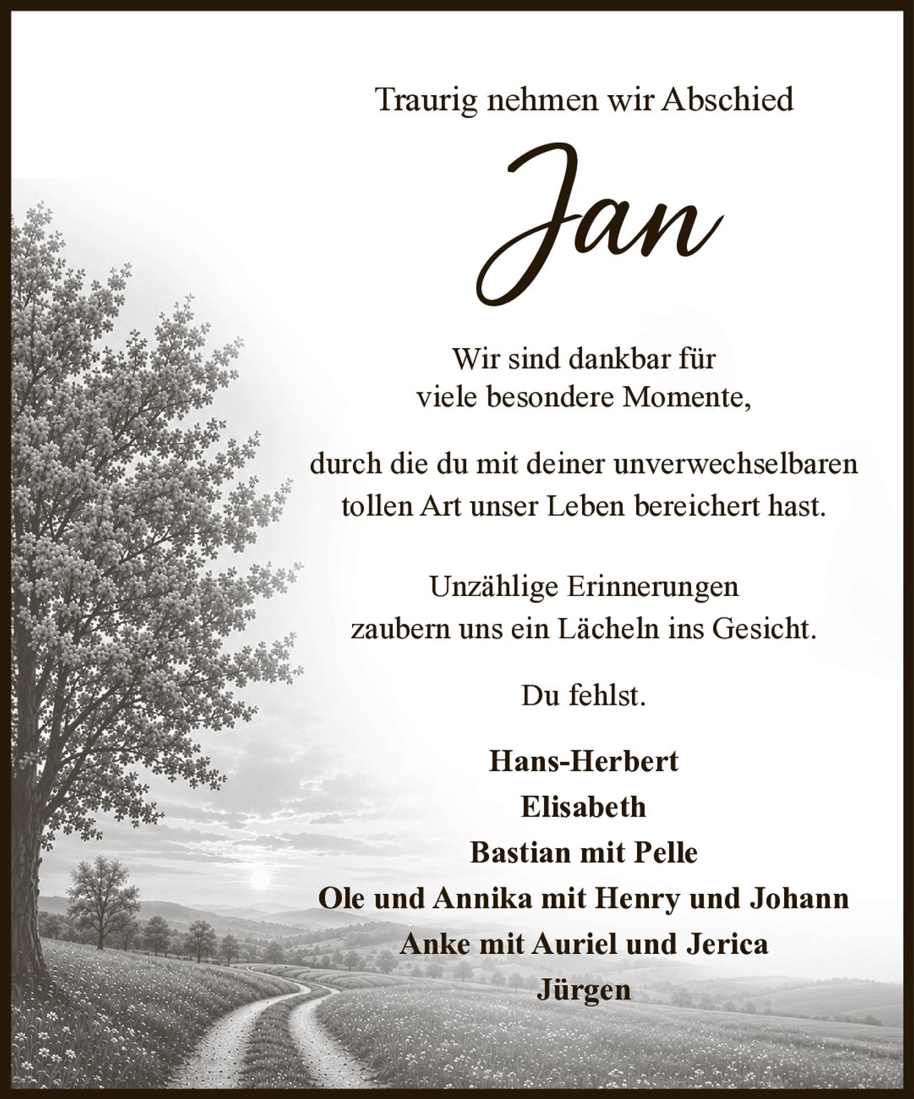 <p>Traurig nehmen wir Abschied</p>

<p>Wir sind dankbar für viele besondere Momente, durch die du mit deiner unverwechselbaren tollen Art unser Leben bereichert hast.</p>

<p>Unzählige Erinnerungen zaubern uns ein Lächeln ins Gesicht.</p>

<p>Du fehlst.</p>

<p>Hans-Herbert<br>Elisabeth<br>Bastian mit Pelle<br>Ole und Annika mit Henry und Johann<br>Anke mit Auriel und Jerica<br>Jürgen</p>