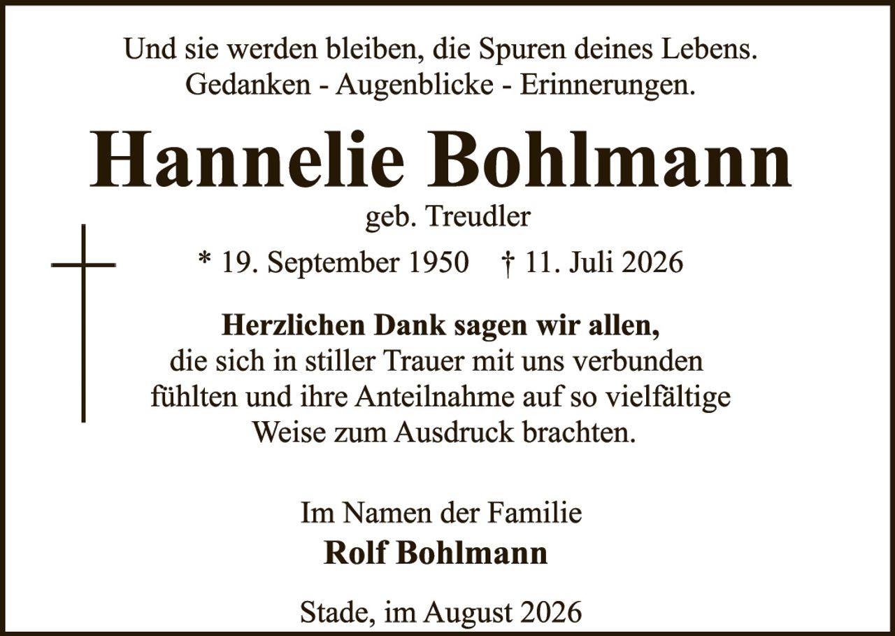 <p>Und sie werden bleiben, die Spuren deines Lebens. Gedanken - Augenblicke - Erinnerungen.</p>

<p><strong>Hannelie Bohlmann</strong><br>geb. Treudler</p>

<p>* 19. September 1950   † 11. Juli 2026</p>

<p><strong>Herzlichen Dank sagen wir allen,</strong><br>die sich in stiller Trauer mit uns verbunden fühlten und ihre Anteilnahme auf so vielfältige Weise zum Ausdruck brachten.</p>

<p>Im Namen der Familie<br><strong>Rolf Bohlmann</strong></p>

<p>Stade, im August 2026</p>