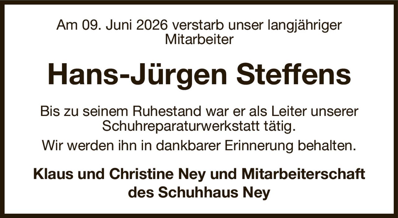 Am 09. Juni 2026 verstarb unser langjähriger
Mitarbeiter
Hans-Jürgen Steffens
Bis zu seinem Ruhestand war er als Leiter unserer
Schuhreparaturwerkstatt tätig.
Wir werden ihn in dankbarer Erinnerung behalten.
Klaus und Christine Ney und Mitarbeiterschaft des Schuhhaus Ney