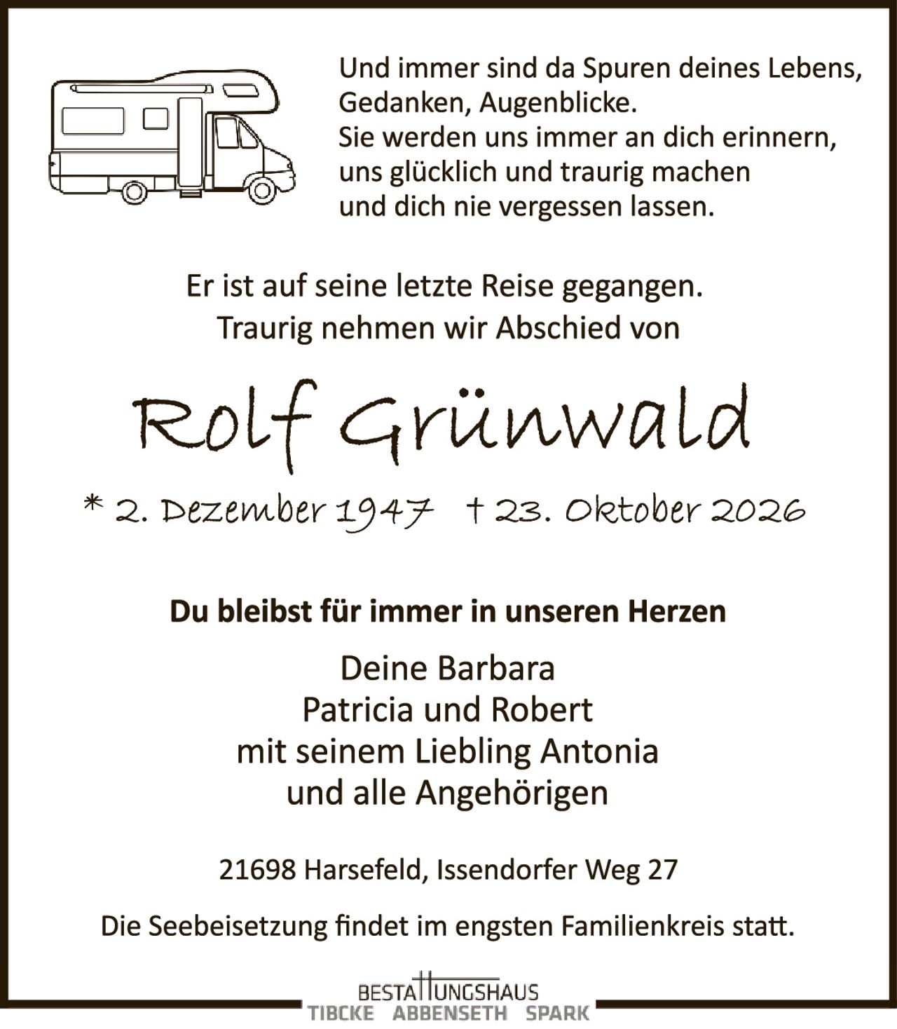 <p>Und immer sind da Spuren deines Lebens, Gedanken, Augenblicke. Sie werden uns immer an dich erinnern, uns glücklich und traurig machen und dich nie vergessen lassen.</p>

<p>Er ist auf seine letzte Reise gegangen. Traurig nehmen wir Abschied von</p>

<p><strong>Rolf Grünwald</strong></p>

<p>* 2. Dezember 1947  † 23. Oktober 2026</p>

<p>Du bleibst für immer in unseren Herzen</p>

<p>Deine Barbara<br>Patricia und Robert<br>mit seinem Liebling Antonia<br>und alle Angehörigen</p>

<p>21698 Harsefeld, Issendorfer Weg 27</p>

<p>Die Seebeisetzung findet im engsten Familienkreis statt.</p>