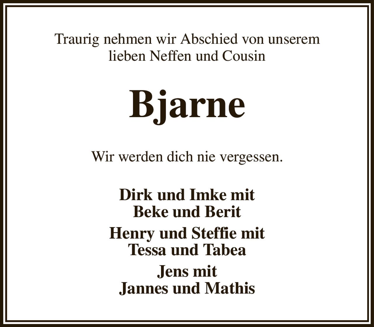 Traurig nehmen wir Abschied von unserem
lieben Neffen und Cousin
Bjarne
Wir werden dich nie vergessen.
Dirk und Imke mit
Beke und Berit
Henry und Steffie mit
Tessa und Tabea
Jens mit
Jannes und Mathis