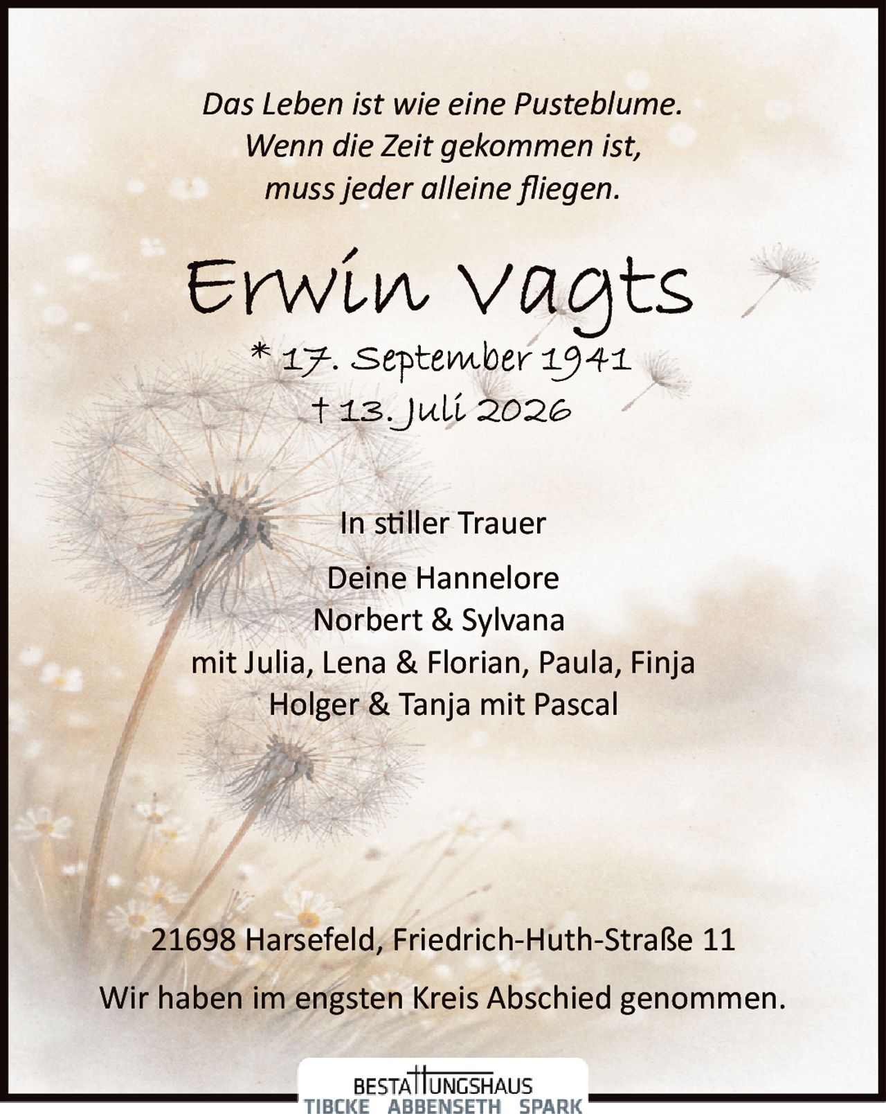 <p><i>Das Leben ist wie eine Pusteblume.<br>Wenn die Zeit gekommen ist,<br>muss jeder alleine fliegen.</i></p><p><strong>Erwin Vagts</strong><br>* 17. September 1941<br>† 13. Juli 2026</p><p>In stiller Trauer<br>Deine Hannelore<br>Norbert & Sylvana<br>mit Julia, Lena & Florian, Paula, Finja<br>Holger & Tanja mit Pascal</p><p>21698 Harsefeld, Friedrich-Huth-Straße 11</p><p>Wir haben im engsten Kreis Abschied genommen.</p>