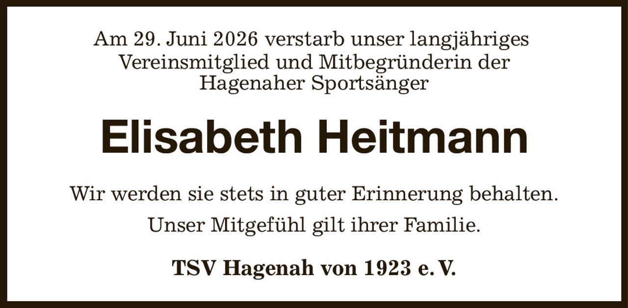 Am 29. Juni 2026 verstarb unser langjähriges 
Vereinsmitglied und Mitbegründerin der
Hagenaher Sportsänger
Elisabeth Heitmann
Wir werden sie stets in guter Erinnerung behalten.
Unser Mitgefühl gilt ihrer Familie.
TSV Hagenah von 1923 e. V.