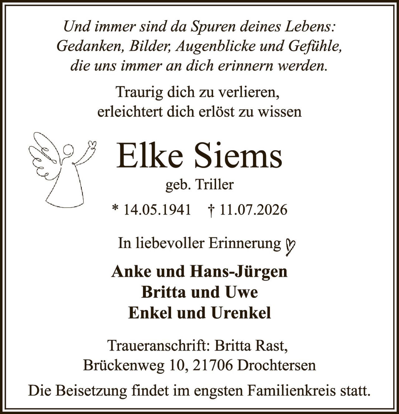 <p><i>Und immer sind da Spuren deines Lebens: Gedanken, Bilder, Augenblicke und Gefühle, die uns immer an dich erinnern werden.</i></p>

<p>Traurig dich zu verlieren,<br>erleichtert dich erlöst zu wissen</p>

<p><strong>Elke Siems</strong><br>geb. Triller<br>* 14.05.1941 † 11.07.2026</p>

<p>In liebevoller Erinnerung</p>

<p><strong>Anke und Hans-Jürgen<br>Britta und Uwe<br>Enkel und Urenkel</strong></p>

<p>Traueranschrift: Britta Rast,<br>Brückenweg 10, 21706 Drochtersen</p>

<p>Die Beisetzung findet im engsten Familienkreis statt.</p>