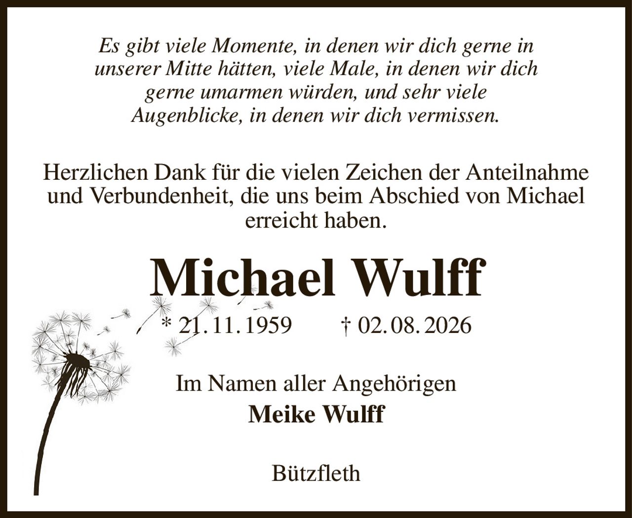 Es gibt viele Momente, in denen wir dich gerne in
unserer Mitte hätten, viele Male, in denen wir dich
gerne umarmen würden, und sehr viele
Augenblicke, in denen wir dich vermissen.
Herzlichen Dank für die vielen Zeichen der Anteilnahme
und Verbundenheit, die uns beim Abschied von Michael
erreicht haben.
Michael Wulff
* 21. 11. 1959  † 02. 08. 2026
Im Namen aller Angehörigen
Meike Wulff
Bützfleth