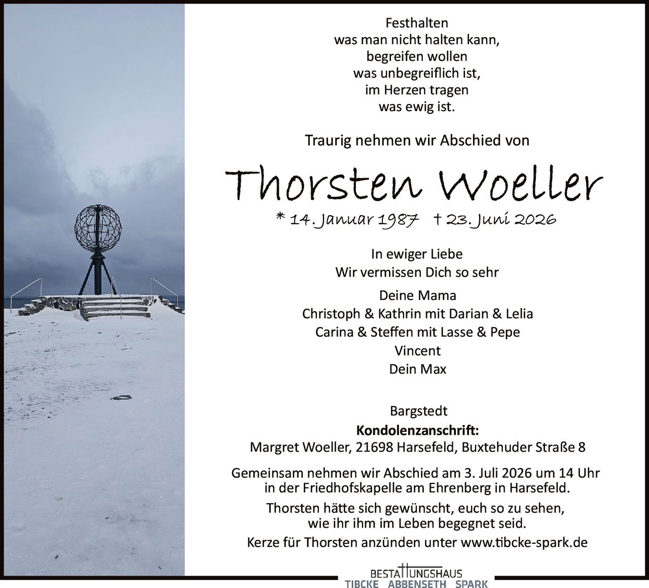 <p>Festhalten<br/>was man nicht halten kann,<br/>begreifen wollen<br/>was unbegreiflich ist,<br/>im Herzen tragen<br/>was ewig ist.</p>

<p>Traurig nehmen wir Abschied von</p>

<p><strong>Thorsten Woeller</strong><br/>* 14. Januar 1987 † 23. Juni 2026</p>

<p>In ewiger Liebe<br/>Wir vermissen Dich so sehr<br/>Deine Mama<br/>Christoph & Kathrin mit Darian & Lelia<br/>Carina & Steffen mit Lasse & Pepe<br/>Vincent<br/>Dein Max</p>

<p>Bargstedt</p>

<p><strong>Kondolenzanschrift:</strong><br/>Margret Woeller, 21698 Harsefeld, Buxtehuder Straße 8</p>

<p>Gemeinsam nehmen wir Abschied am 3. Juli 2026 um 14 Uhr<br/>in der Friedhofskapelle am Ehrenberg in Harsefeld.<br/>Thorsten hätte sich gewünscht, euch so zu sehen,<br/>wie ihr ihm im Leben begegnet seid.<br/>Kerze für Thorsten anzünden unter www.tbcke-spark.de</p>