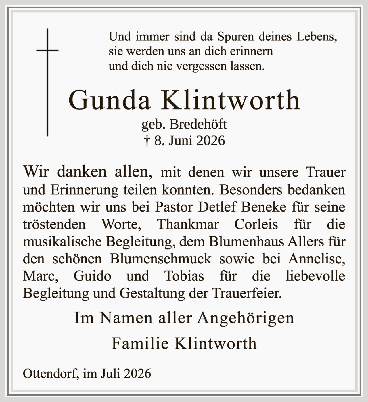 <p>Und immer sind da Spuren deines Lebens, sie werden uns an dich erinnern und dich nie vergessen lassen.</p>

<p><strong>Gunda Klintworth</strong><br />geb. Bredehöft<br />† 8. Juni 2026</p>

<p>Wir danken allen, mit denen wir unsere Trauer und Erinnerung teilen konnten. Besonders bedanken möchten wir uns bei Pastor Detlef Beneke für seine tröstenden Worte, Thankmar Corleis für die musikalische Begleitung, dem Blumenhaus Allers für den schönen Blumenschmuck sowie bei Annelise, Marc, Guido und Tobias für die liebevolle Begleitung und Gestaltung der Trauerfeier.</p>

<p>Im Namen aller Angehörigen<br /><strong>Familie Klintworth</strong></p>

<p>Ottendorf, im Juli 2026</p>