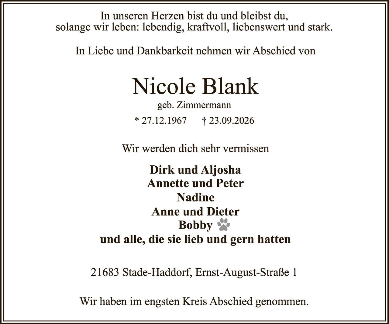 <p>In unseren Herzen bist du und bleibst du, solange wir leben: lebendig, kraftvoll, liebenswert und stark.</p>

<p>In Liebe und Dankbarkeit nehmen wir Abschied von</p>

<p><strong>Nicole Blank</strong><br />
geb. Zimmermann<br />
* 27.12.1967 † 23.09.2026</p>

<p>Wir werden dich sehr vermissen</p>

<p><strong>Dirk und Aljosha<br />
Annette und Peter<br />
Nadine<br />
Anne und Dieter<br />
Bobby 🐾<br />
und alle, die sie lieb und gern hatten</strong></p>

<p>21683 Stade-Haddorf, Ernst-August-Straße 1</p>

<p>Wir haben im engsten Kreis Abschied genommen.</p>