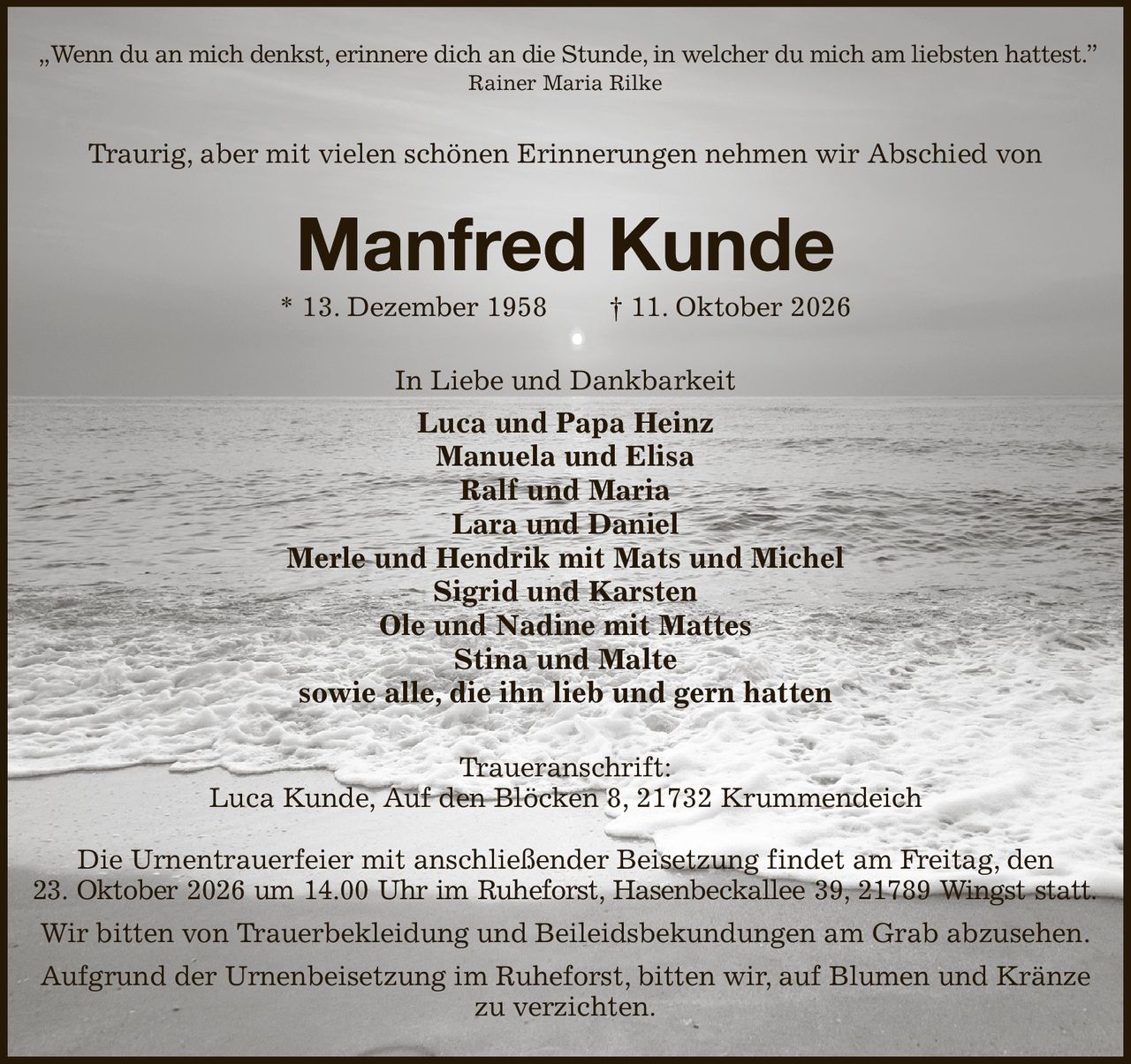 „Wenn du an mich denkst, erinnere dich an die Stunde, in welcher du mich am liebsten hattest.”
Rainer Maria Rilke
Traurig, aber mit vielen schönen Erinnerungen nehmen wir Abschied von
Manfred Kunde
* 13. Dezember 1958  † 11. Oktober 2026
In Liebe und Dankbarkeit
Luca und Papa Heinz
Manuela und Elisa
Ralf und Maria
Lara und Daniel
Merle und Hendrik mit Mats und Michel
Sigrid und Karsten
Ole und Nadine mit Mattes
Stina und Malte
sowie alle, die ihn lieb und gern hatten
Traueranschrift:
Luca Kunde, Auf den Blöcken 8, 21732 Krummendeich

Die Urnentrauerfeier mit anschließender Beisetzung findet am Freitag, den
23. Oktober 2026 um 14.00 Uhr im Ruheforst, Hasenbeckallee 39, 21789 Wingst statt.
Wir bitten von Trauerbekleidung und Beileidsbekundungen am Grab abzusehen.
Aufgrund der Urnenbeisetzung im Ruheforst, bitten wir, auf Blumen und Kränze zu verzichten.