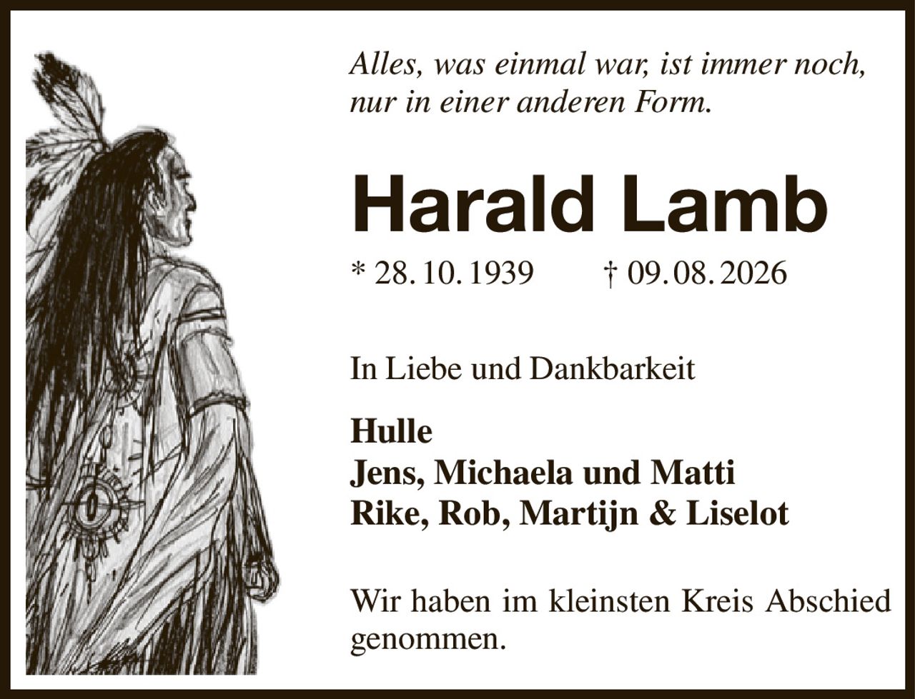 Alles, was einmal war, ist immer noch,
nur in einer anderen Form.


Harald Lamb
* 28. 10. 1939  † 09. 08. 2026


In Liebe und Dankbarkeit
Hulle
Jens, Michaela und Matti
Rike, Rob, Martijn & Liselot

Wir haben im kleinsten Kreis Abschied genommen.
