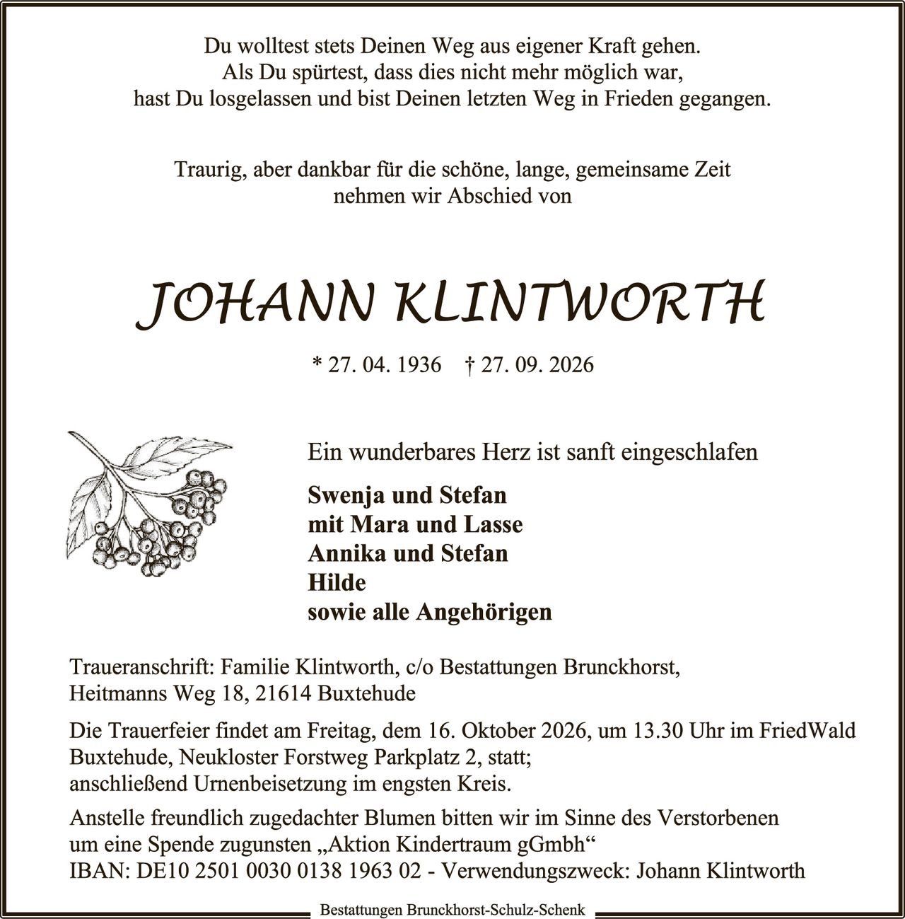 <p>Du wolltest stets Deinen Weg aus eigener Kraft gehen.<br>Als Du spürtest, dass dies nicht mehr möglich war,<br>hast Du losgelassen und bist Deinen letzten Weg in Frieden gegangen.</p><p>Traurig, aber dankbar für die schöne, lange, gemeinsame Zeit<br>nehmen wir Abschied von</p><p><strong>JOHANN KLINTWORTH</strong></p><p>* 27. 04. 1936 † 27. 09. 2026</p><p>Ein wunderbares Herz ist sanft eingeschlafen</p><p><strong>Swenja und Stefan<br>mit Mara und Lasse<br>Annika und Stefan<br>Hilde<br>sowie alle Angehörigen</strong></p><p>Traueranschrift: Familie Klintworth, c/o Bestattungen Brunckhorst,<br>Heitmanns Weg 18, 21614 Buxtehude</p><p>Die Trauerfeier findet am Freitag, dem 16. Oktober 2026, um 13.30 Uhr im FriedWald Buxtehude, Neukloster Forstweg Parkplatz 2, statt;<br>anschließend Urnenbeisetzung im engsten Kreis.</p><p>Anstelle freundlich zugedachter Blumen bitten wir im Sinne des Verstorbenen<br>um eine Spende zugunsten „Aktion Kindertraum gGmbh"<br>IBAN: DE10 2501 0030 0138 1963 02 - Verwendungszweck: Johann Klintworth</p><p>Bestattungen Brunckhorst-Schulz-Schenk</p>