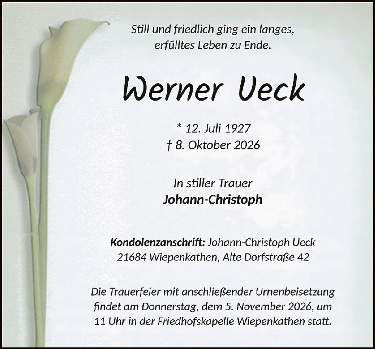 <p><i>Still und friedlich ging ein langes, erfülltes Leben zu Ende.</i></p><p><strong>Werner Ueck</strong></p><p>* 12. Juli 1927<br>† 8. Oktober 2026</p><p><i>In stiller Trauer</i><br><strong>Johann-Christoph</strong></p><p><strong>Kondolenzanschrift:</strong> Johann-Christoph Ueck<br>21684 Wiepenkathen, Alte Dorfstraße 42</p><p><i>Die Trauerfeier mit anschließender Urnenbeisetzung findet am Donnerstag, dem 5. November 2026, um 11 Uhr in der Friedhofskapelle Wiepenkathen statt.</i></p>