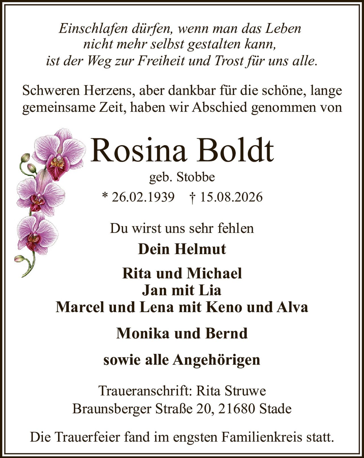 <i>Einschlafen dürfen, wenn man das Leben nicht mehr selbst gestalten kann, ist der Weg zur Freiheit und Trost für uns alle.</i><br><br>Schweren Herzens, aber dankbar für die schöne, lange gemeinsame Zeit, haben wir Abschied genommen von<br><br><strong>Rosina Boldt</strong><br>geb. Stobbe<br><br>* 26.02.1939 † 15.08.2026<br><br>Du wirst uns sehr fehlen<br><br><strong>Dein Helmut</strong><br><br><strong>Rita und Michael</strong><br><strong>Jan mit Lia</strong><br><strong>Marcel und Lena mit Keno und Alva</strong><br><strong>Monika und Bernd</strong><br><br>sowie alle Angehörigen<br><br>Traueranschrift: Rita Struwe<br>Braunsberger Straße 20, 21680 Stade<br><br>Die Trauerfeier fand im engsten Familienkreis statt.