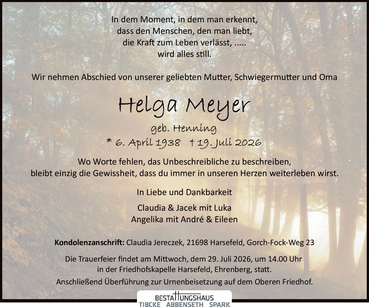 <p>In dem Moment, in dem man erkennt, dass den Menschen, den man liebt, die Kraft zum Leben verlässt, ..... wird alles still.</p>

<p>Wir nehmen Abschied von unserer geliebten Mutter, Schwiegermutter und Oma</p>

<p><strong>Helga Meyer</strong><br/>geb. Henning<br/>* 6. April 1938 † 19. Juli 2026</p>

<p>Wo Worte fehlen, das Unbeschreibliche zu beschreiben, bleibt einzig die Gewissheit, dass du immer in unseren Herzen weiterleben wirst.</p>

<p>In Liebe und Dankbarkeit<br/>Claudia & Jacek mit Luka<br/>Angelika mit André & Eileen</p>

<p><strong>Kondolenzanschrift:</strong> Claudia Jereczek, 21698 Harsefeld, Gorch-Fock-Weg 23</p>

<p>Die Trauerfeier findet am Mittwoch, dem 29. Juli 2026, um 14.00 Uhr in der Friedhofskapelle Harsefeld, Ehrenberg, statt.</p>

<p>Anschließend Überführung zur Urnenbeisetzung auf dem Oberen Friedhof.</p>