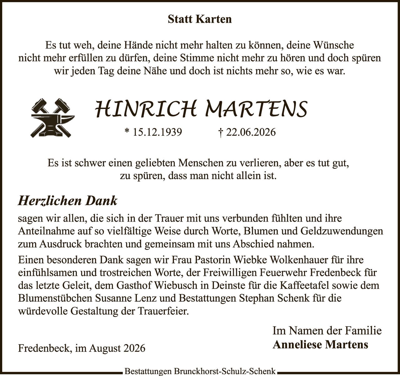 <p><strong>Statt Karten</strong></p>

<p>Es tut weh, deine Hände nicht mehr halten zu können, deine Wünsche nicht mehr erfüllen zu dürfen, deine Stimme nicht mehr zu hören und doch spüren wir jeden Tag deine Nähe und doch ist nichts mehr so, wie es war.</p>

<p><strong>HINRICH MARTENS</strong><br>* 15.12.1939<br>† 22.06.2026</p>

<p>Es ist schwer einen geliebten Menschen zu verlieren, aber es tut gut, zu spüren, dass man nicht allein ist.</p>

<p><i>Herzlichen Dank</i><br>sagen wir allen, die sich in der Trauer mit uns verbunden fühlten und ihre Anteilnahme auf so vielfältige Weise durch Worte, Blumen und Geldzuwendungen zum Ausdruck brachten und gemeinsam mit uns Abschied nahmen.</p>

<p>Einen besonderen Dank sagen wir Frau Pastorin Wiebke Wolkenhauer für ihre einfühlsamen und trostreich Worte, der Freiwilligen Feuerwehr Fredenbeck für das letzte Geleit, dem Gasthof Wiebusch in Deinste für die Kaffeetafel sowie dem Blumenstübchen Susanne Lenz und Bestattungen Stephan Schenk für die würdevolle Gestaltung der Trauerfeier.</p>

<p>Im Namen der Familie<br><strong>Anneliese Martens</strong></p>

<p>Fredenbeck, im August 2026</p>