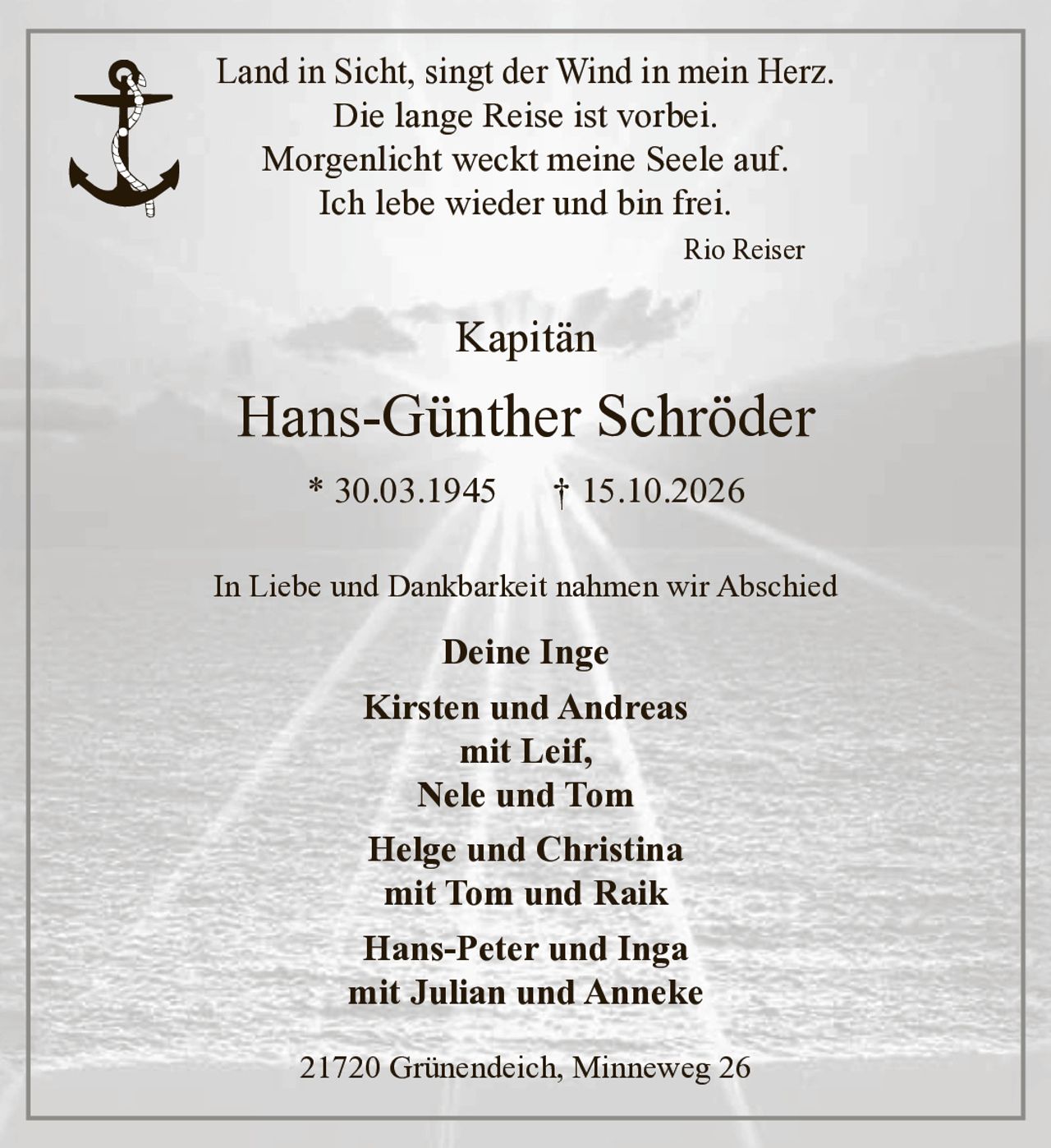 <p>Land in Sicht, singt der Wind in mein Herz.<br>Die lange Reise ist vorbei.<br>Morgenlicht weckt meine Seele auf.<br>Ich lebe wieder und bin frei.<br><i>Rio Reiser</i></p><p><strong>Kapitän</strong></p><p><strong>Hans-Günther Schröder</strong><br>* 30.03.1945 † 15.10.2026</p><p>In Liebe und Dankbarkeit nahmen wir Abschied</p><p><strong>Deine Inge</strong><br><strong>Kirsten und Andreas</strong><br>mit Leif,<br><strong>Nele und Tom</strong><br><strong>Helge und Christina</strong><br>mit Tom und Raik<br><strong>Hans-Peter und Inga</strong><br>mit Julian und Anneke</p><p>21720 Grünendeich, Minneweg 26</p>