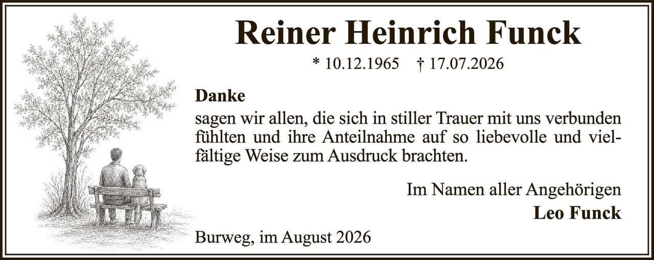 <p><strong>Reiner Heinrich Funck</strong><br>* 10.12.1965  † 17.07.2026</p><p><strong>Danke</strong></p><p>sagen wir allen, die sich in stiller Trauer mit uns verbunden fühlten und ihre Anteilnahme auf so liebevolle und vielfältige Weise zum Ausdruck brachten.</p><p>Im Namen aller Angehörigen<br><strong>Leo Funck</strong></p><p>Burweg, im August 2026</p>