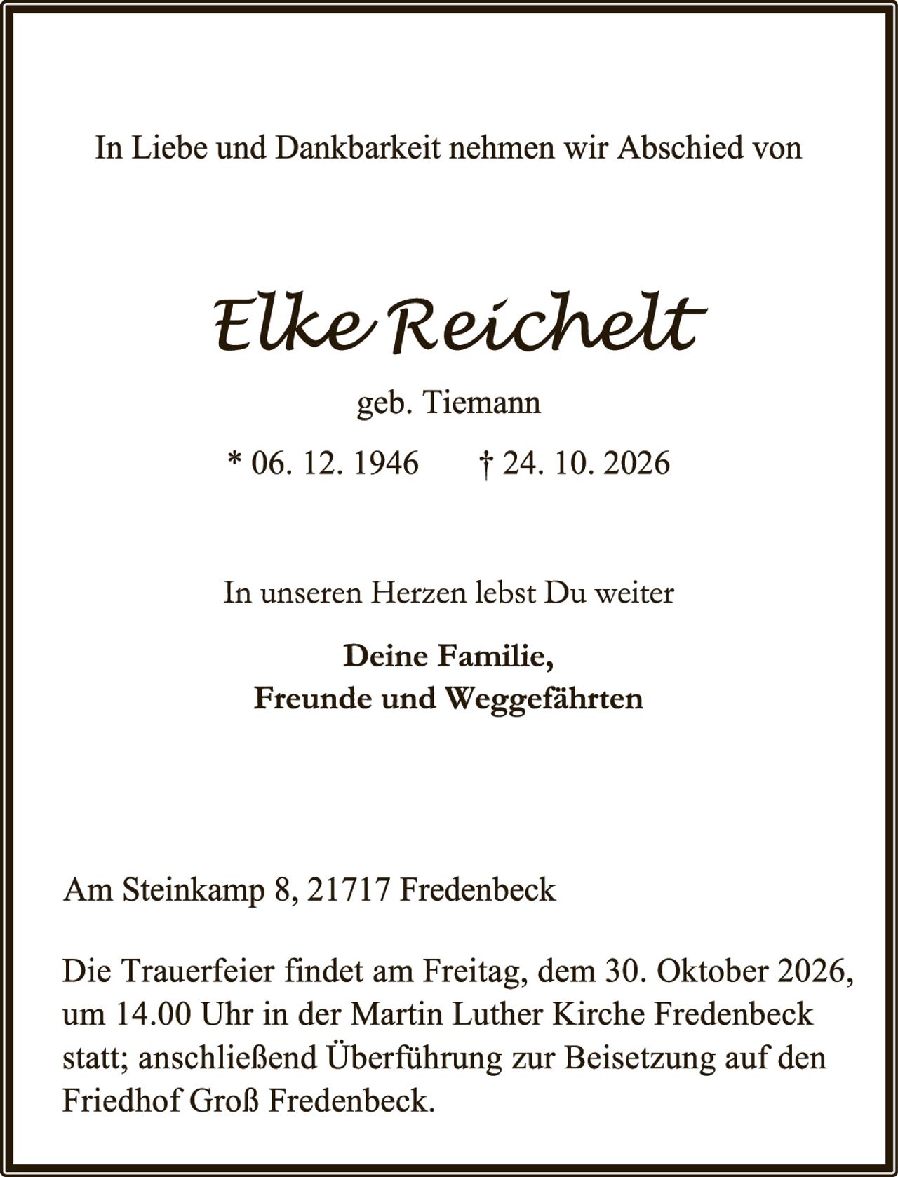 <p>In Liebe und Dankbarkeit nehmen wir Abschied von</p>

<p><strong>Elke Reichelt</strong><br>geb. Tiemann</p>

<p>* 06. 12. 1946     † 24. 10. 2026</p>

<p>In unseren Herzen lebst Du weiter</p>

<p><strong>Deine Familie,<br>Freunde und Weggefährten</strong></p>

<p>Am Steinkamp 8, 21717 Fredenbeck</p>

<p>Die Trauerfeier findet am Freitag, dem 30. Oktober 2026, um 14.00 Uhr in der Martin Luther Kirche Fredenbeck statt; anschließend Überführung zur Beisetzung auf den Friedhof Groß Fredenbeck.</p>