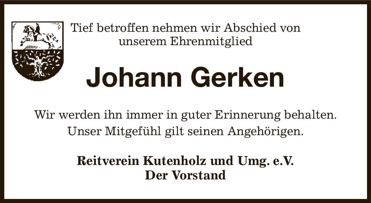 Tief betroffen nehmen wir Abschied von
unserem Ehrenmitglied
Johann Gerken
Wir werden ihn immer in guter Erinnerung behalten.
Unser Mitgefühl gilt seinen Angehörigen.
Reitverein Kutenholz und Umg. e.V.
Der Vorstand