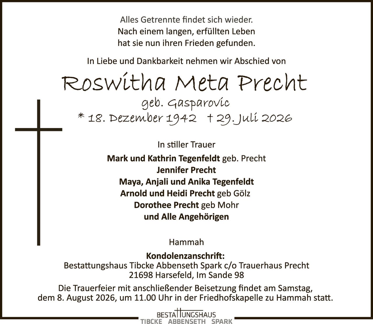<p>Alles Getrennte findet sich wieder.<br>Nach einem langen, erfüllten Leben<br>hat sie nun ihren Frieden gefunden.</p><p>In Liebe und Dankbarkeit nehmen wir Abschied von</p><p><strong>Roswitha Meta Precht</strong><br>geb. Gasparovic<br>* 18. Dezember 1942 † 29. Juli 2026</p><p>In stiller Trauer<br><strong>Mark und Kathrin Tegenfeldt</strong> geb. Precht<br><strong>Jennifer Precht</strong><br><strong>Maya, Anjali und Anika Tegenfeldt</strong><br><strong>Arnold und Heidi Precht</strong> geb Gölz<br><strong>Dorothee Precht</strong> geb Mohr<br>und Alle Angehörigen</p><p>Hammah</p><p><strong>Kondolenzanschrift:</strong><br>Bestattungshaus Tibcke Abbenseth Spark c/o Trauerhaus Precht<br>21698 Harsefeld, Im Sande 98</p><p>Die Trauerfeier mit anschließender Beisetzung findet am Samstag, dem 8. August 2026, um 11.00 Uhr in der Friedhofskapelle zu Hammah statt.</p>