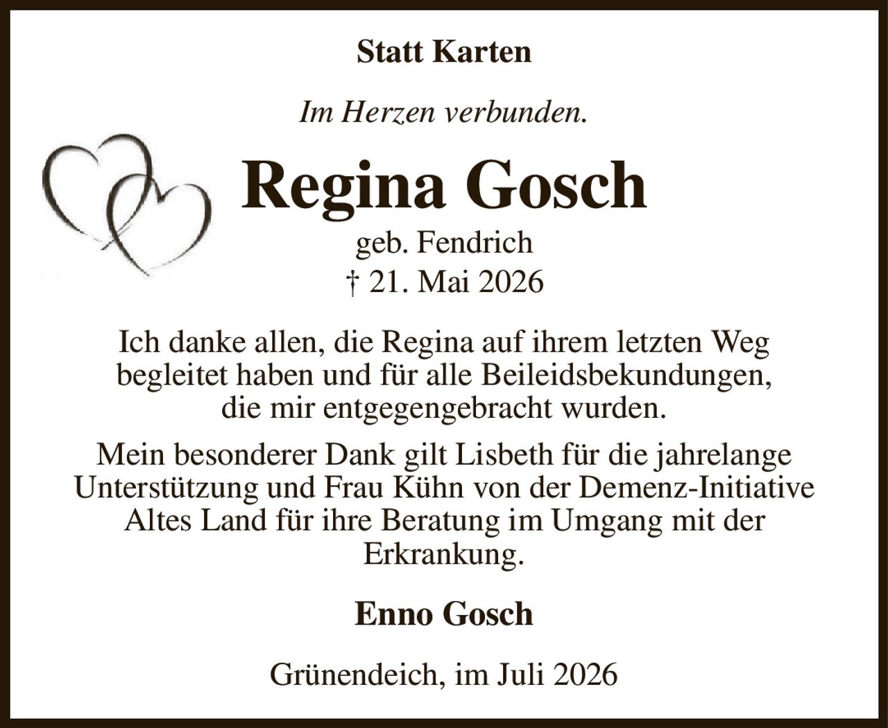 Statt Karten
Im Herzen verbunden.
Regina Gosch
geb. Fendrich
† 21. Mai 2026
Ich danke allen, die Regina auf ihrem letzten Weg
begleitet haben und für alle Beileidsbekundungen,
die mir entgegengebracht wurden.
Mein besonderer Dank gilt Lisbeth für die jahrelange
Unterstützung und Frau Kühn von der Demenz-Initiative
Altes Land für ihre Beratung im Umgang mit der
Erkrankung.
Enno Gosch
Grünendeich, im Juli 2026