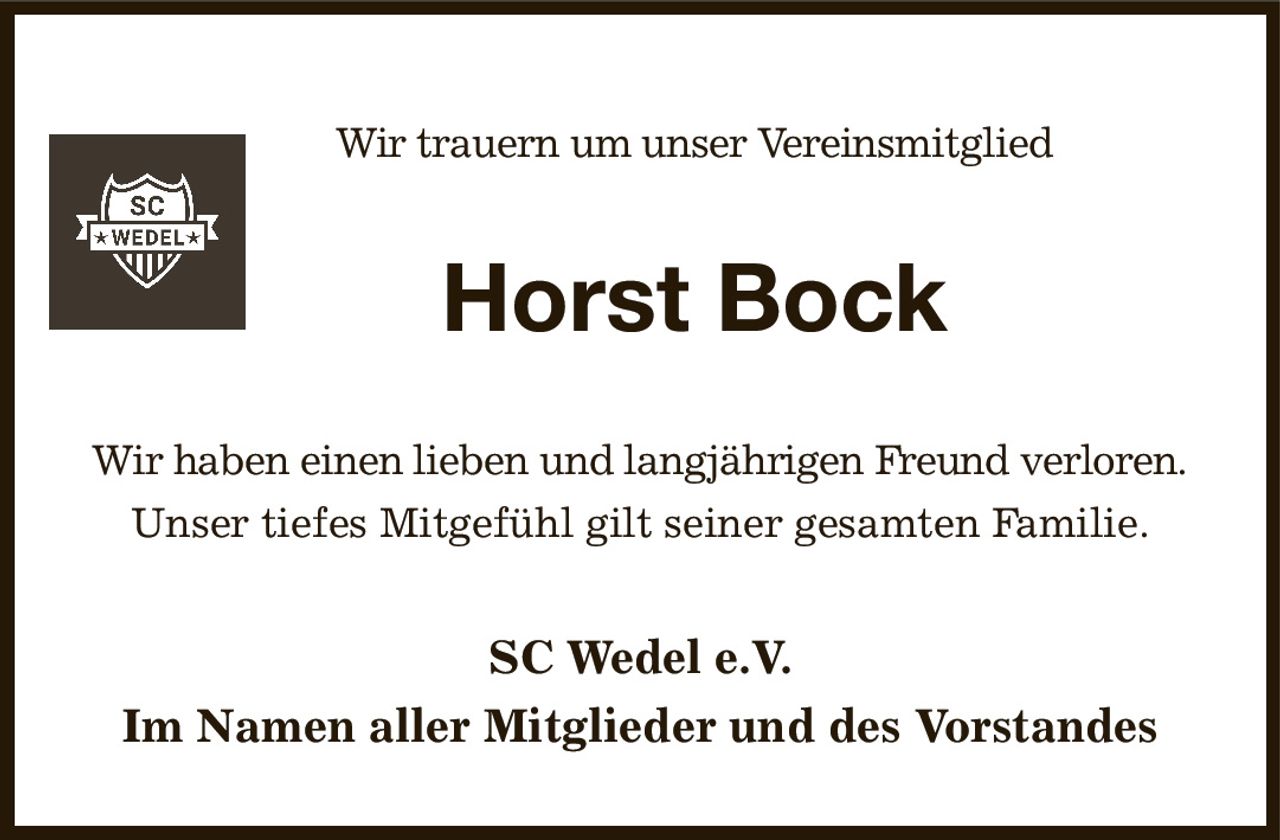 Wir trauern um unser Vereinsmitglied
Horst Bock
Wir haben einen lieben und langjährigen Freund verloren.
Unser tiefes Mitgefühl gilt seiner gesamten Familie.
SC Wedel e.V.
Im Namen aller Mitglieder und des Vorstandes