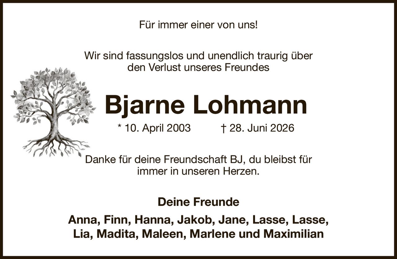 Für immer einer von uns!
Wir sind fassungslos und unendlich traurig über
den Verlust unseres Freundes
Bjarne Lohmann
* 10. April 2003          † 28. Juni 2026
Danke für deine Freundschaft BJ, du bleibst für
immer in unseren Herzen.
Deine Freunde
Anna, Finn, Hanna, Jakob, Jane, Lasse, Lasse,
Lia, Madita, Maleen, Marlene und Maximilian