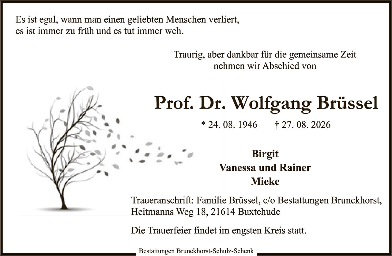 <p>Es ist egal, wann man einen geliebten Menschen verliert, es ist immer zu früh und es tut immer weh.</p>

<p>Traurig, aber dankbar für die gemeinsame Zeit nehmen wir Abschied von</p>

<p><strong>Prof. Dr. Wolfgang Brüssel</strong><br>
* 24. 08. 1946 &nbsp; &dagger; 27. 08. 2026</p>

<p><strong>Birgit<br>
Vanessa und Rainer<br>
Mieke</strong></p>

<p>Traueranschrift: Familie Brüssel, c/o Bestattungen Brunckhorst, Heitmanns Weg 18, 21614 Buxtehude</p>

<p>Die Trauerfeier findet im engsten Kreis statt.</p>

<p><i>Bestattungen Brunckhorst-Schulz-Schenk</i></p>