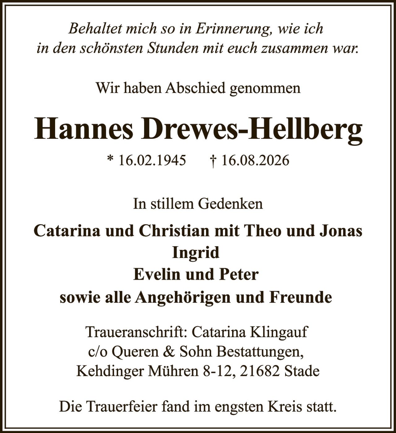 <p><i>Behaltet mich so in Erinnerung, wie ich in den schönsten Stunden mit euch zusammen war.</i></p>

<p>Wir haben Abschied genommen</p>

<p><strong>Hannes Drewes-Hellberg</strong><br />
* 16.02.1945 † 16.08.2026</p>

<p>In stillem Gedenken</p>

<p><strong>Catarina und Christian mit Theo und Jonas<br />
Ingrid<br />
Evelin und Peter<br />
sowie alle Angehörigen und Freunde</strong></p>

<p>Traueranschrift: Catarina Klingauf<br />
c/o Queren & Sohn Bestattungen,<br />
Kehdinger Mühren 8-12, 21682 Stade</p>

<p>Die Trauerfeier fand im engsten Kreis statt.</p>