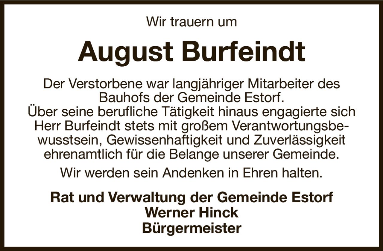 Wir trauern um
August Burfeindt
Der Verstorbene war langjähriger Mitarbeiter des
Bauhofs der Gemeinde Estorf.
Über seine berufliche Tätigkeit hinaus engagierte sich Herr Burfeindt stets mit großem Verantwortungsbewusstsein, Gewissenhaftigkeit und Zuverlässigkeit
ehrenamtlich für die Belange unserer Gemeinde.
Wir werden sein Andenken in Ehren halten.
Rat und Verwaltung der Gemeinde Estorf
Werner Hinck
Bürgermeister