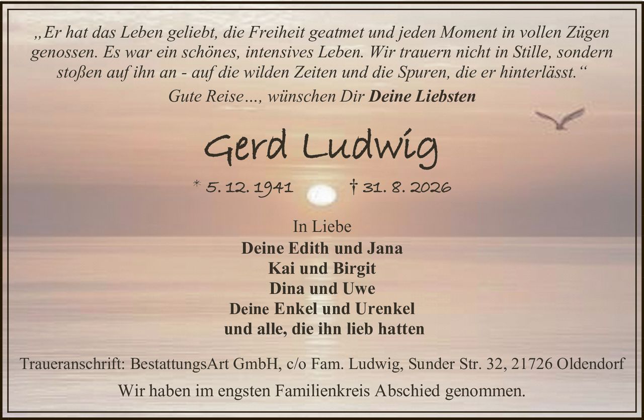 <p><i>„Er hat das Leben geliebt, die Freiheit geatmet und jeden Moment in vollen Zügen genossen. Es war ein schönes, intensives Leben. Wir trauern nicht in Stille, sondern stoßen auf ihn an - auf die wilden Zeiten und die Spuren, die er hinterlässt."</i></p><p>Gute Reise…, wünschen Dir <strong>Deine Liebsten</strong></p><p><strong>Gerd Ludwig</strong><br>* 5. 12. 1941 † 31. 8. 2026</p><p>In Liebe<br><strong>Deine Edith und Jana</strong><br><strong>Kai und Birgit</strong><br><strong>Dina und Uwe</strong><br><strong>Deine Enkel und Urenkel</strong><br>und alle, die ihn lieb hatten</p><p>Traueranschrift: BestattungsArt GmbH, c/o Fam. Ludwig, Sunder Str. 32, 21726 Oldendorf</p><p>Wir haben im engsten Familienkreis Abschied genommen.</p>