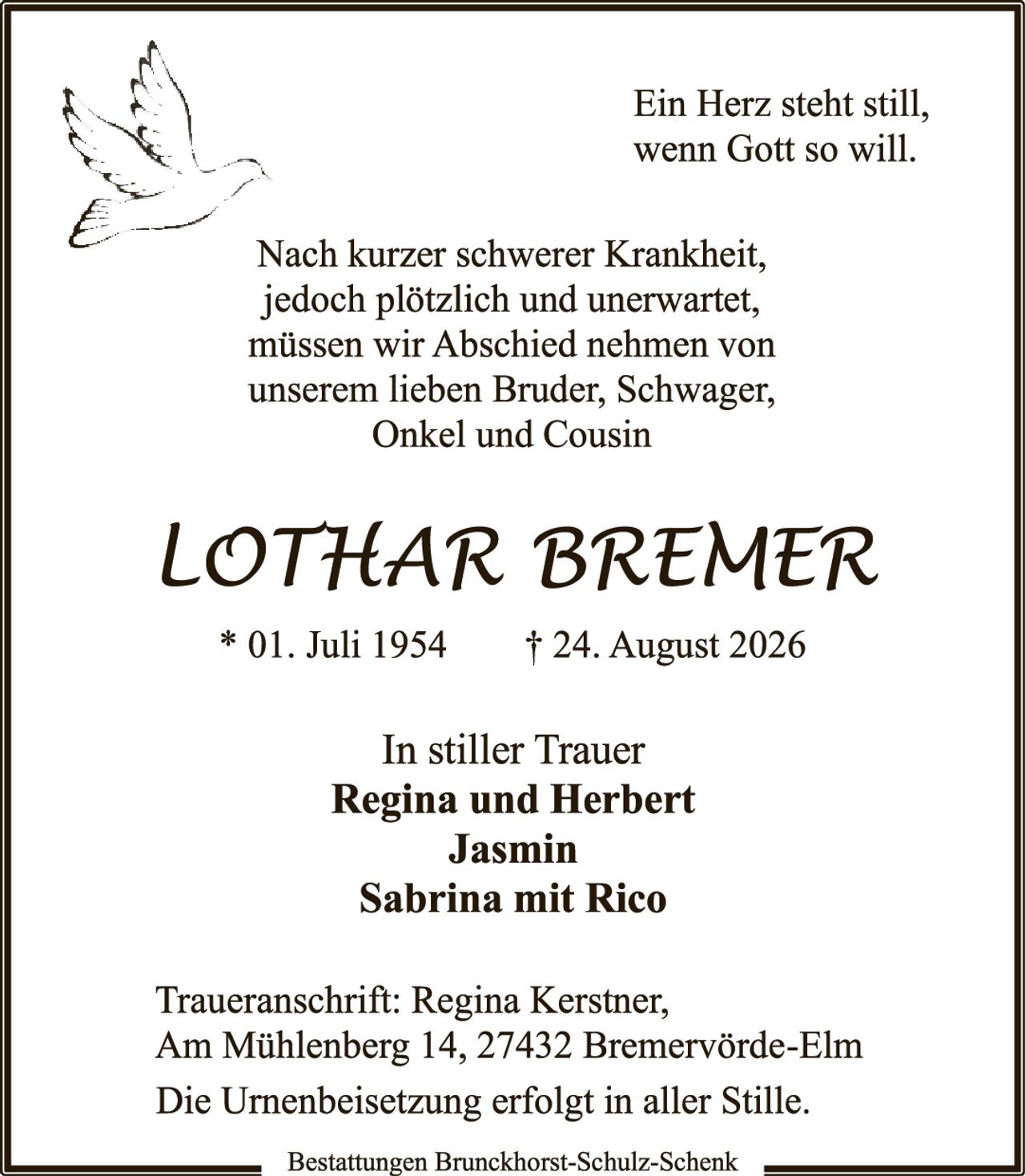 <p>Ein Herz steht still, wenn Gott so will.</p>

<p>Nach kurzer schwerer Krankheit, jedoch plötzlich und unerwartet, müssen wir Abschied nehmen von unserem lieben Bruder, Schwager, Onkel und Cousin</p>

<p><i>Lothar Bremer</i></p>

<p>* 01. Juli 1954 † 24. August 2026</p>

<p>In stiller Trauer<br/>
<strong>Regina und Herbert<br/>
Jasmin<br/>
Sabrina mit Rico</strong></p>

<p>Traueranschrift: Regina Kerstner, Am Mühlenberg 14, 27432 Bremervörde-Elm<br/>
Die Urnenbeisetzung erfolgt in aller Stille.</p>

<p>Bestattungen Brunckhorst-Schulz-Schenk</p>