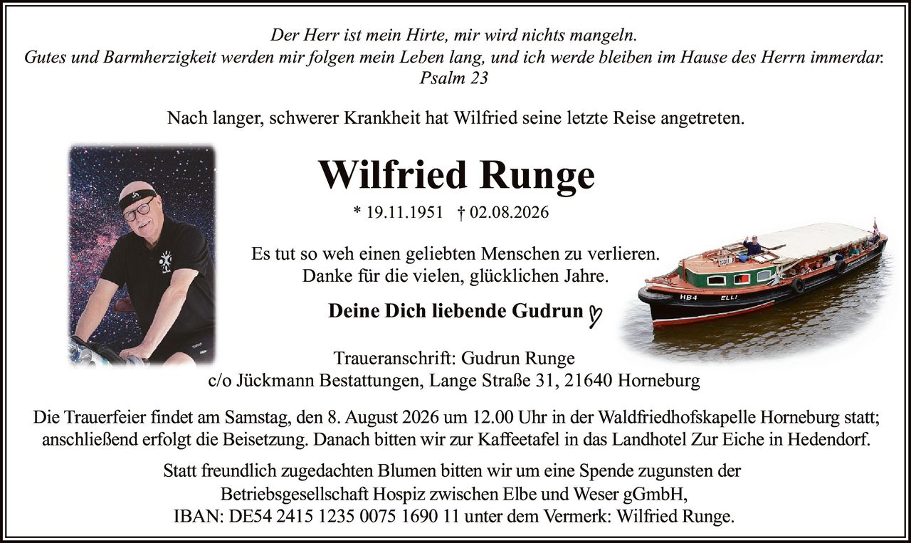 <p><i>Der Herr ist mein Hirte, mir wird nichts mangeln.<br>Gutes und Barmherzigkeit werden mir folgen mein Leben lang, und ich werde bleiben im Hause des Herrn immerdar.<br>Psalm 23</i></p><p>Nach langer, schwerer Krankheit hat Wilfried seine letzte Reise angetreten.</p><p><strong>Wilfried Runge</strong><br>* 19.11.1951 † 02.08.2026</p><p>Es tut so weh einen geliebten Menschen zu verlieren.<br>Danke für die vielen, glücklichen Jahre.</p><p><strong>Deine Dich liebende Gudrun</strong></p><p><strong>Traueranschrift:</strong> Gudrun Runge<br>c/o Jückmann Bestattungen, Lange Straße 31, 21640 Horneburg</p><p>Die Trauerfeier findet am Samstag, den 8. August 2026 um 12.00 Uhr in der Waldfriedhofskapelle Horneburg statt; anschließend erfolgt die Beisetzung. Danach bitten wir zur Kaffeetafel in das Landhotel Zur Eiche in Hedendorf.</p><p>Statt freundlich zugedachten Blumen bitten wir um eine Spende zugunsten der<br>Betriebsgesellschaft Hospiz zwischen Elbe und Weser gGmbH,<br>IBAN: DE54 2415 1235 0075 1690 11 unter dem Vermerk: Wilfried Runge.</p>
