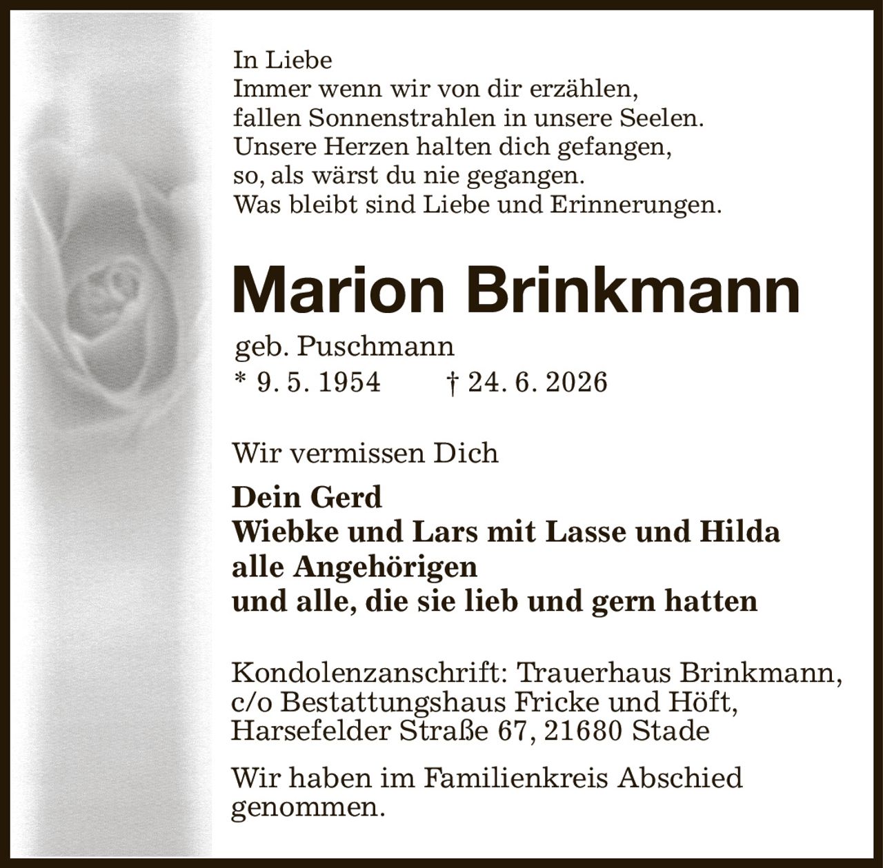 In Liebe
Immer wenn wir von dir erzählen,
fallen Sonnenstrahlen in unsere Seelen.
Unsere Herzen halten dich gefangen,
so, als wärst du nie gegangen.
Was bleibt sind Liebe und Erinnerungen.                  
Marion Brinkmann  
geb. Puschmann                                                
* 9. 5. 1954  † 24. 6. 2026                              
Wir vermissen Dich                                            
Dein Gerd
Wiebke und Lars mit Lasse und Hilda
alle Angehörigen
und alle, die sie lieb und gern hatten
 Kondolenzanschrift: Trauerhaus Brinkmann,
  c/o Bestattungshaus Fricke und Höft,
 Harsefelder Straße 67, 21680 Stade
  Wir haben im Familienkreis Abschied
 genommen.