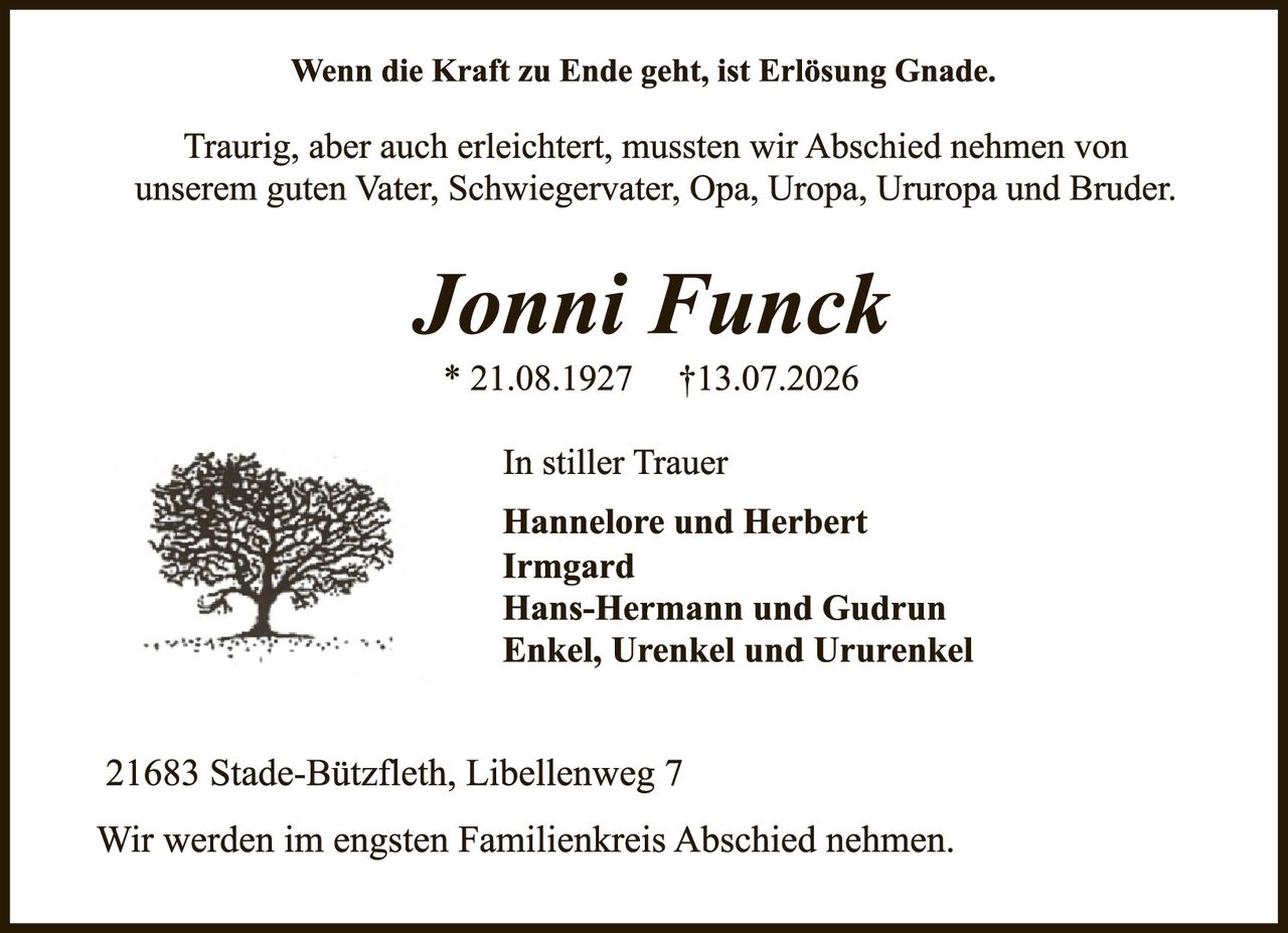 <p><i>Wenn die Kraft zu Ende geht, ist Erlösung Gnade.</i></p>

<p>Traurig, aber auch erleichtert, mussten wir Abschied nehmen von unserem guten Vater, Schwiegervater, Opa, Uropa, Ururopa und Bruder.</p>

<p><strong>Jonni Funck</strong></p>

<p>* 21.08.1927     †13.07.2026</p>

<p>In stiller Trauer<br />
<strong>Hannelore und Herbert<br />
Irmgard<br />
Hans-Hermann und Gudrun<br />
Enkel, Urenkel und Ururenkel</strong></p>

<p>21683 Stade-Bützfleth, Libellenweg 7</p>

<p>Wir werden im engsten Familienkreis Abschied nehmen.</p>
