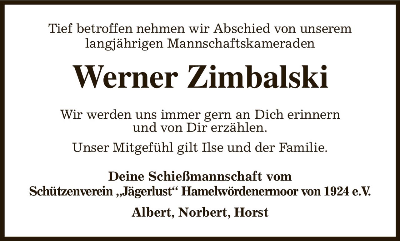 Tief betroffen nehmen wir Abschied von unserem
langjährigen Mannschaftskameraden
Werner Zimbalski
Wir werden uns immer gern an Dich erinnern
und von Dir erzählen.
Unser Mitgefühl gilt Ilse und der Familie.
Deine Schießmannschaft vom
Schützenverein „Jägerlust“ Hamelwördenermoor von 1924 e.V.
Albert, Norbert, Horst