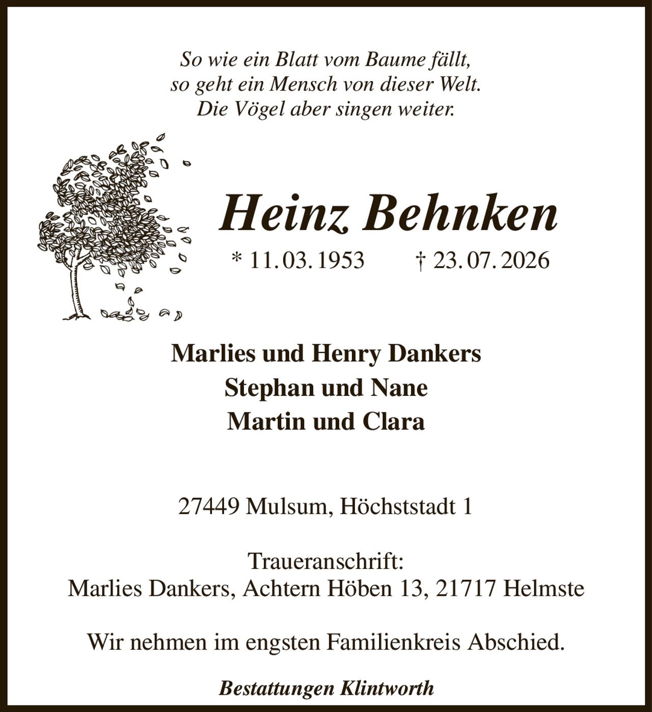 So wie ein Blatt vom Baume fällt,
so geht ein Mensch von dieser Welt.
Die Vögel aber singen weiter.
Heinz Behnken
* 11. 03. 1953  † 23. 07. 2026
Marlies und Henry Dankers
Stephan und Nane
Martin und Clara
27449 Mulsum, Höchststadt 1

Traueranschrift:
Marlies Dankers, Achtern Höben 13, 21717 Helmste

Wir nehmen im engsten Familienkreis Abschied.
Bestattungen Klintworth