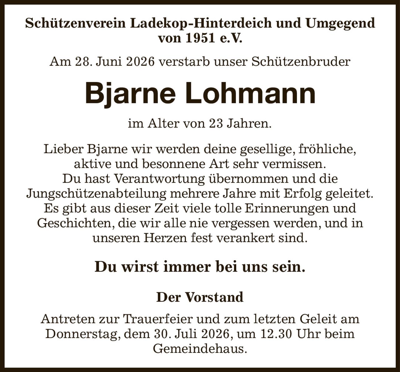 Schützenverein Ladekop-Hinterdeich und Umgegend von 1951 e.V.
Am 28. Juni 2026 verstarb unser Schützenbruder
Bjarne Lohmann
im Alter von 23 Jahren.
Lieber Bjarne wir werden deine gesellige, fröhliche,
aktive und besonnene Art sehr vermissen.
Du hast Verantwortung übernommen und die
Jungschützenabteilung mehrere Jahre mit Erfolg geleitet.
Es gibt aus dieser Zeit viele tolle Erinnerungen und
Geschichten, die wir alle nie vergessen werden, und in
unseren Herzen fest verankert sind.
Du wirst immer bei uns sein.
Der Vorstand
Antreten zur Trauerfeier und zum letzten Geleit am
Donnerstag, dem 30. Juli 2026, um 12.30 Uhr beim
Gemeindehaus.