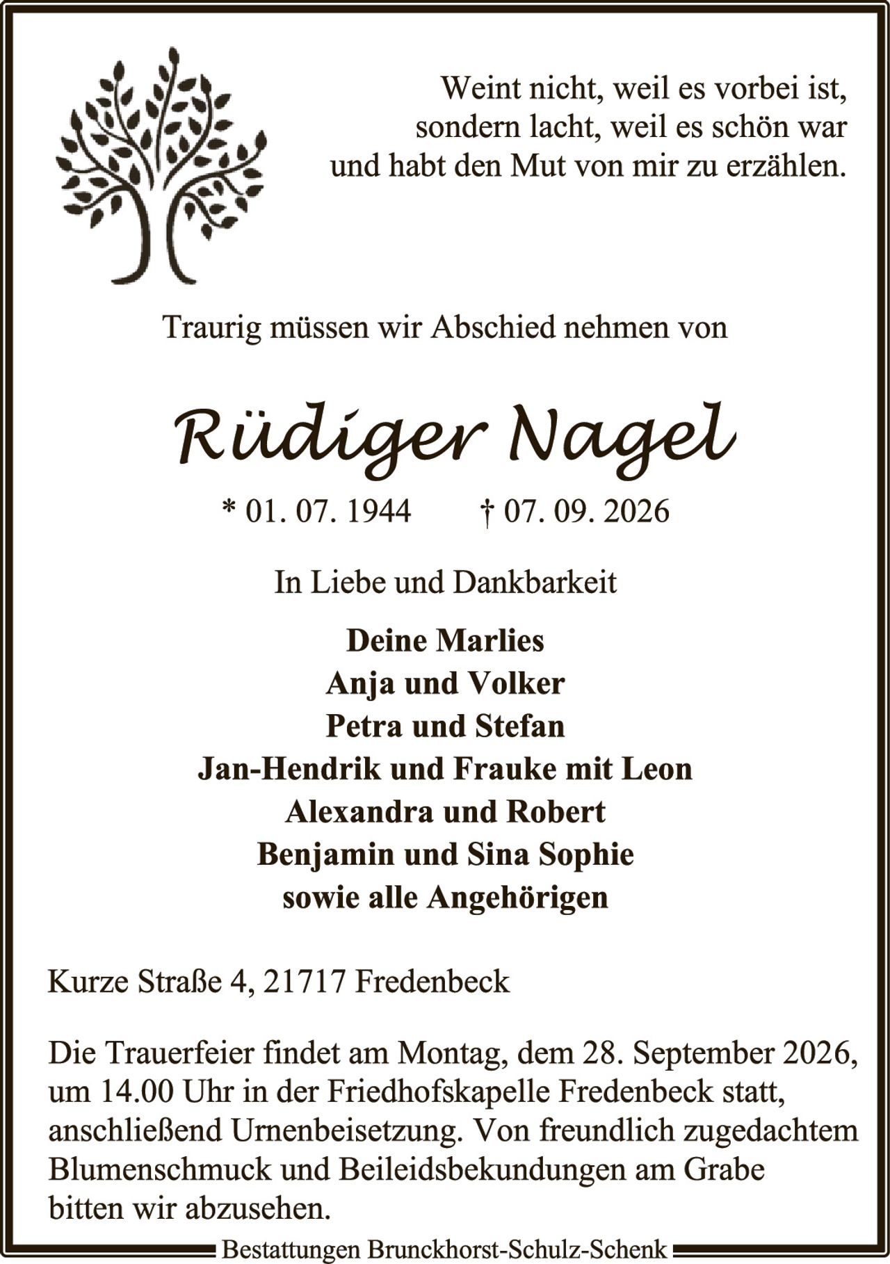 <p><i>Weint nicht, weil es vorbei ist, sondern lacht, weil es schön war und habt den Mut von mir zu erzählen.</i></p>

<p>Traurig müssen wir Abschied nehmen von</p>

<p><strong>Rüdiger Nagel</strong></p>

<p>* 01. 07. 1944     † 07. 09. 2026</p>

<p>In Liebe und Dankbarkeit</p>

<p><strong>Deine Marlies<br>
Anja und Volker<br>
Petra und Stefan<br>
Jan-Hendrik und Frauke mit Leon<br>
Alexandra und Robert<br>
Benjamin und Sina Sophie<br>
sowie alle Angehörigen</strong></p>

<p>Kurze Straße 4, 21717 Fredenbeck</p>

<p>Die Trauerfeier findet am Montag, dem 28. September 2026, um 14.00 Uhr in der Friedhofskapelle Fredenbeck statt, anschließend Urnenbeisetzung. Von freundlich zugedachtem Blumenschmuck und Beileidsbekundungen am Grabe bitten wir abzusehen.</p>