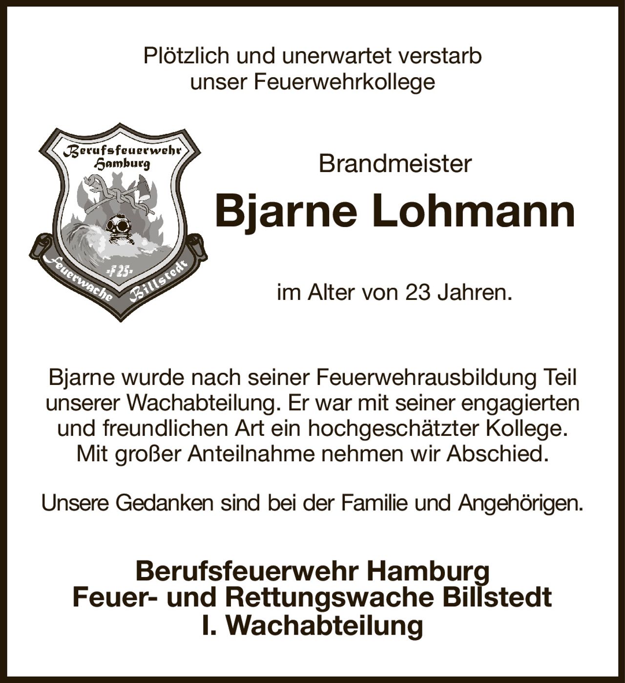 Plötzlich und unerwartet verstarb
unser Feuerwehrkollege
Brandmeister
Bjarne Lohmann
im Alter von 23 Jahren.


Bjarne wurde nach seiner Feuerwehrausbildung Teil
unserer Wachabteilung. Er war mit seiner engagierten und freundlichen Art ein hochgeschätzter Kollege.
Mit großer Anteilnahme nehmen wir Abschied.
Unsere Gedanken sind bei der Familie und Angehörigen.
Berufsfeuerwehr Hamburg
Feuer- und Rettungswache Billstedt
I. Wachabteilung
